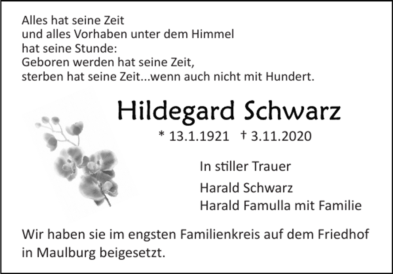 <p>Alles hat seine Zeit<br />und alles Vorhaben unter dem Himmel<br />hat seine Stunde:<br />Geboren werden hat seine Zeit,<br />sterben hat seine Zeit...wenn auch nicht mit Hundert.</p><p>* 13.1.1921 † 3.11.2020<br />In s�ller Trauer<br />Harald Schwarz<br />Harald Famulla mit Familie<br />Wir haben sie im engsten Familienkreis auf dem Friedhof<br />in Maulburg beigesetzt.</p>