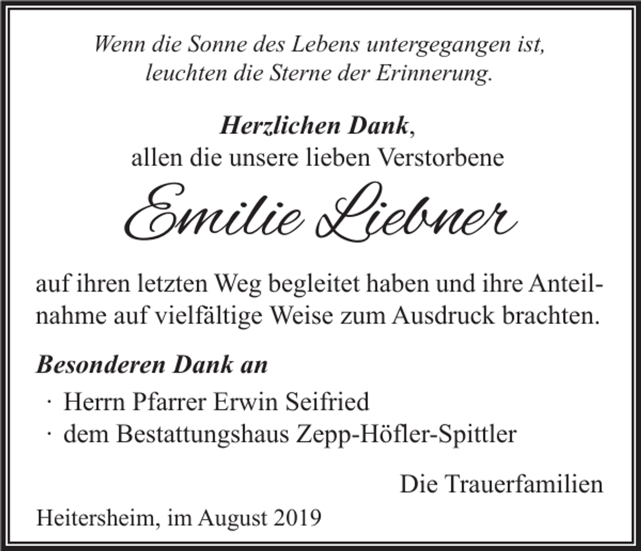 <p>Wenn die Sonne des Lebens untergegangen ist,<br />leuchten die Sterne der Erinnerung.</p><p>Herzlichen Dank,<br />allen die unsere lieben Verstorbene</p><p>Emilie Liebner<br />auf ihren letzten Weg begleitet haben und ihre Anteilnahme auf vielfältige Weise zum Ausdruck brachten.<br />Besonderen Dank an<br />∙ Herrn Pfarrer Erwin Seifried<br />∙ dem Bestattungshaus Zepp-Höfler-Spittler<br />Die Trauerfamilien<br />Heitersheim, im August 2019</p>