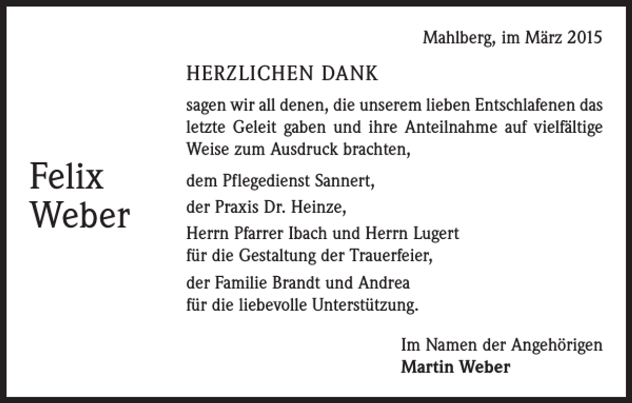 <p>Mahlberg, im März 2015</p><p>HERZLICHEN DANK</p><p>Felix<br />Weber</p><p>sagen wir all denen, die unserem lieben Entschlafenen das<br />letzte Geleit gaben und ihre Anteilnahme auf vielfältige<br />Weise zum Ausdruck brachten,<br />dem Pflegedienst Sannert,<br />der Praxis Dr. Heinze,<br />Herrn Pfarrer Ibach und Herrn Lugert<br />für die Gestaltung der Trauerfeier,<br />der Familie Brandt und Andrea<br />für die liebevolle Unterstützung.</p><p>Im Namen der Angehörigen<br />Martin Weber</p>