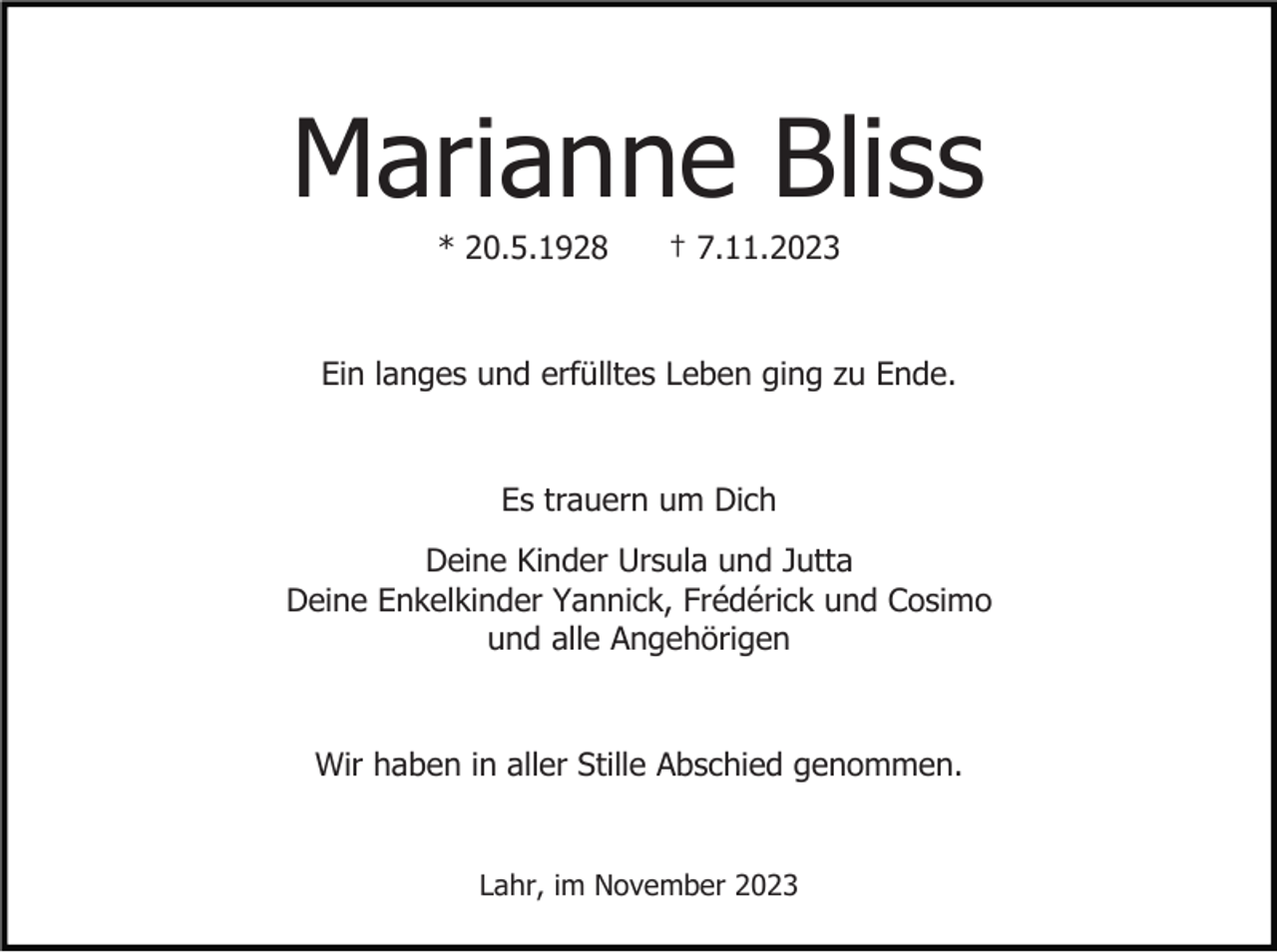 <p>Marianne Bliss<br />* 20.5.1928</p><p>† 7.11.2023</p><p>Ein langes und erfülltes Leben ging zu Ende.</p><p>Es trauern um Dich<br />Deine Kinder Ursula und Jutta<br />Deine Enkelkinder Yannick, Frédérick und Cosimo<br />und alle Angehörigen</p><p>Wir haben in aller Stille Abschied genommen.</p><p>Lahr, im November 2023</p>