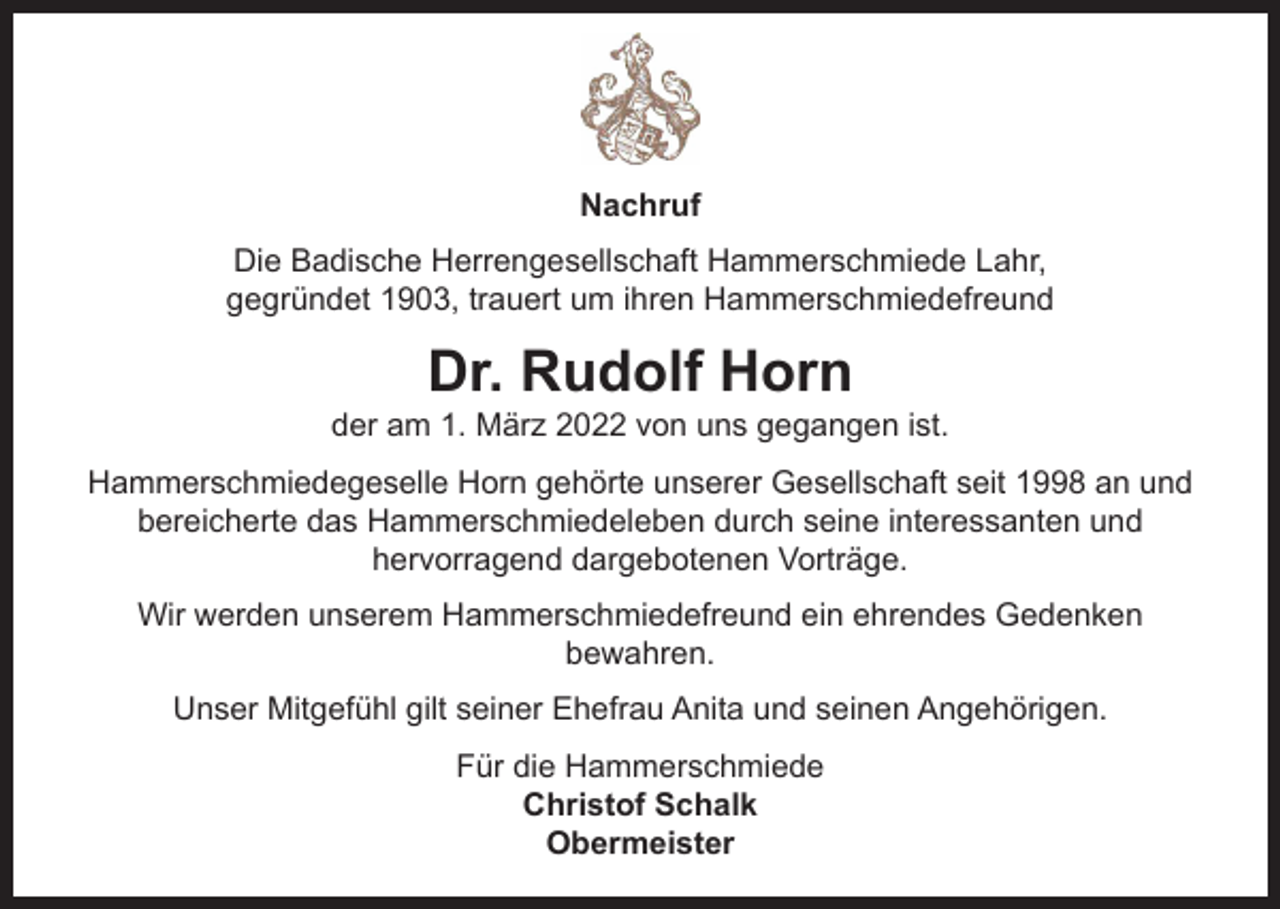 <p>Nachruf<br />Die Badische Herrengesellschaft Hammerschmiede Lahr,<br />gegründet 1903, trauert um ihren Hammerschmiedefreund</p><p>Dr. Rudolf Horn</p><p>der am 1. März 2022 von uns gegangen ist.<br />Hammerschmiedegeselle Horn gehörte unserer Gesellschaft seit 1998 an und<br />bereicherte das Hammerschmiedeleben durch seine interessanten und<br />hervorragend dargebotenen Vorträge.<br />Wir werden unserem Hammerschmiedefreund ein ehrendes Gedenken<br />bewahren.<br />Unser Mitgefühl gilt seiner Ehefrau Anita und seinen Angehörigen.<br />Für die Hammerschmiede<br />Christof Schalk<br />Obermeister</p>