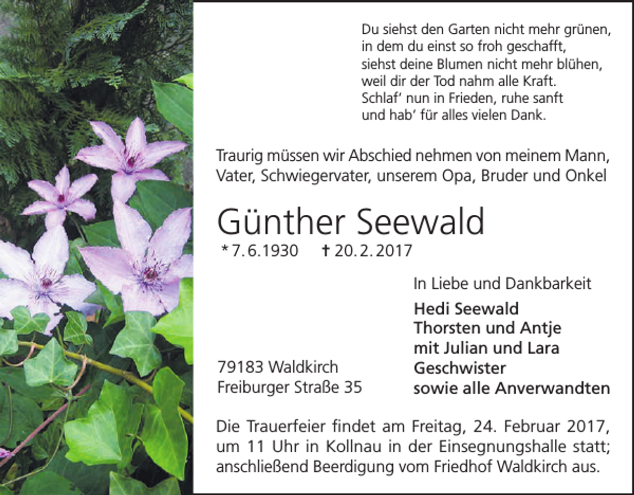 <p>Du siehst den Garten nicht mehr grünen,<br />in dem du einst so froh geschafft,<br />siehst deine Blumen nicht mehr blühen,<br />weil dir der Tod nahm alle Kraft.<br />Schlaf‘ nun in Frieden, ruhe sanft<br />und hab‘ für alles vielen Dank.</p><p>Traurig müssen wir Abschied nehmen von meinem Mann,<br />Vater, Schwiegervater, unserem Opa, Bruder und Onkel</p><p>Günther Seewald<br />* 7. 6.1930</p><p>= 20. 2. 2019183 Waldkirch<br />Freiburger Straße 35</p><p>In Liebe und Dankbarkeit<br />Hedi Seewald<br />Thorsten und Antje<br />mit Julian und Lara<br />Geschwister<br />sowie alle Anverwandten</p><p>Die Trauerfeier findet am Freitag, 24. Februar 2017,<br />um 11 Uhr in Kollnau in der Einsegnungshalle statt;<br />anschließend Beerdigung vom Friedhof Waldkirch aus.</p>