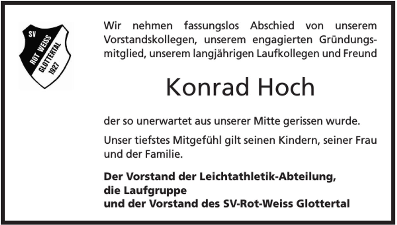 <p>Wir nehmen fassungslos Abschied von unserem<br />Vorstandskollegen, unserem engagierten Gründungsmitglied, unserem langjährigen Laufkollegen und Freund</p><p>Konrad Hoch<br />der so unerwartet aus unserer Mitte gerissen wurde.<br />Unser tiefstes Mitgefühl gilt seinen Kindern, seiner Frau<br />und der Familie.<br />Der Vorstand der Leichtathletik-Abteilung,<br />die Laufgruppe<br />und der Vorstand des SV-Rot-Weiss Glottertal</p>