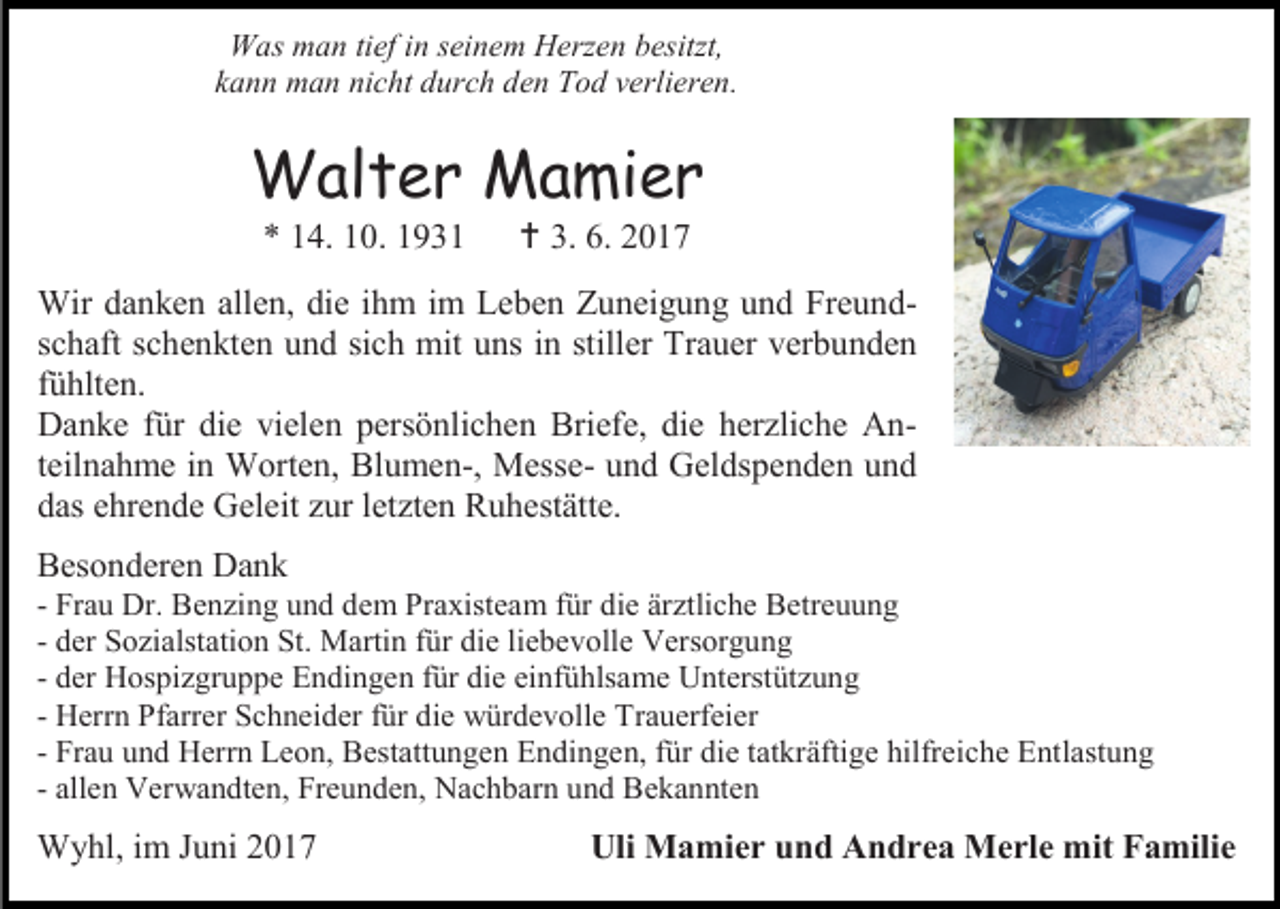 <p>Was man tief in seinem Herzen besitzt,<br />kann man nicht durch den Tod verlieren.</p><p>Walter Mamier<br />* 14. 10. 1931</p><p> 3. 6. 2017</p><p>Wir danken allen, die ihm im Leben Zuneigung und Freundschaft schenkten und sich mit uns in stiller Trauer verbunden<br />fühlten.<br />Danke für die vielen persönlichen Briefe, die herzliche Anteilnahme in Worten, Blumen-, Messe- und Geldspenden und<br />das ehrende Geleit zur letzten Ruhestätte.<br />Besonderen Dank</p><p>- Frau Dr. Benzing und dem Praxisteam für die ärztliche Betreuung<br />- der Sozialstation St. Martin für die liebevolle Versorgung<br />- der Hospizgruppe Endingen für die einfühlsame Unterstützung<br />- Herrn Pfarrer Schneider für die würdevolle Trauerfeier<br />- Frau und Herrn Leon, Bestattungen Endingen, für die tatkräftige hilfreiche Entlastung<br />- allen Verwandten, Freunden, Nachbarn und Bekannten</p><p>Wyhl, im Juni 2017</p><p>Uli Mamier und Andrea Merle mit Familie</p>