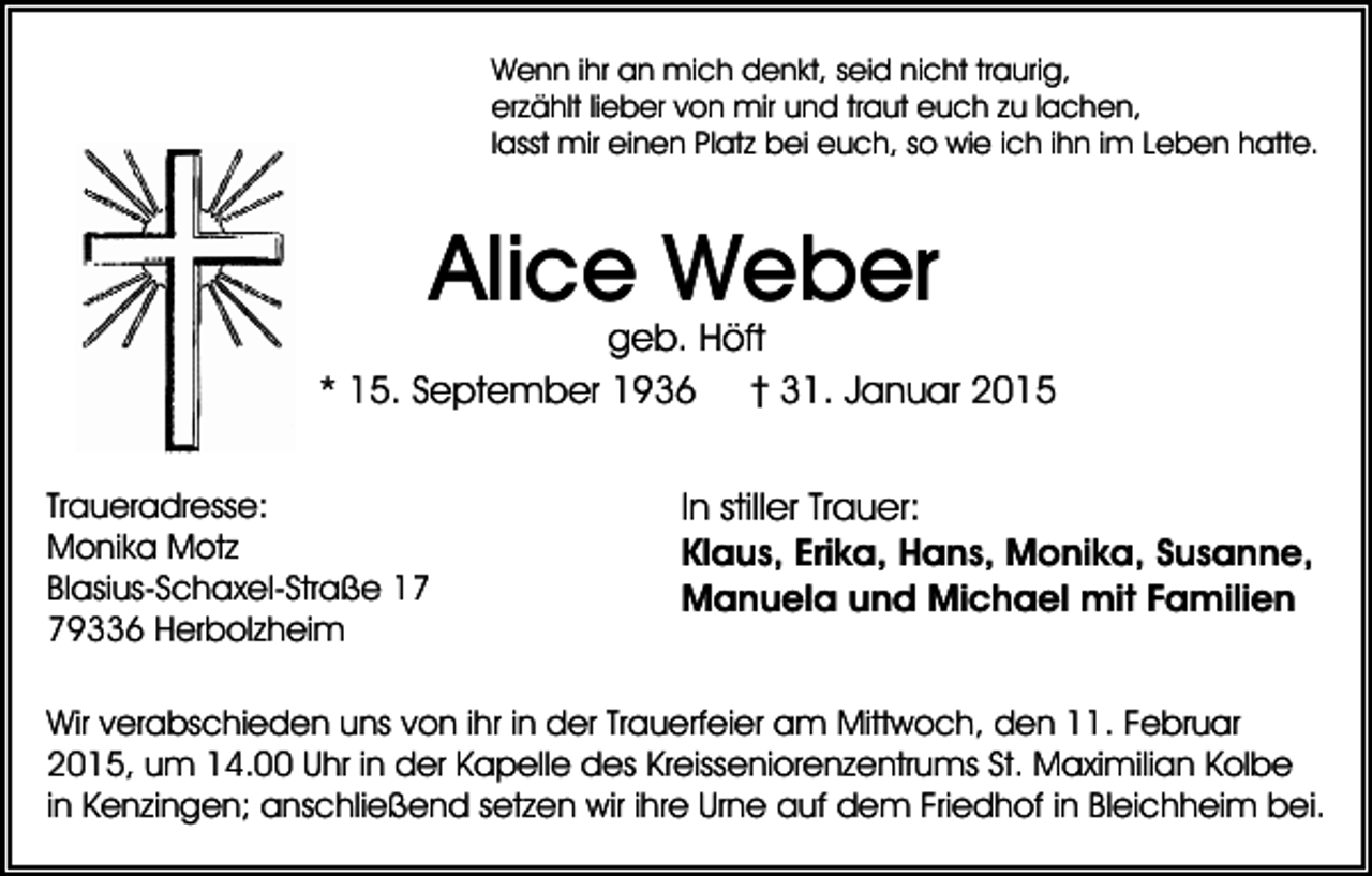 <p>Wenn ihr an mich denkt, seid nicht traurig,<br />erzählt lieber von mir und traut euch zu lachen,<br />lasst mir einen Platz bei euch, so wie ich ihn im Leben hatte.</p><p>Alice Weber</p><p>geb. Höft<br />* 15. September 1936 † 31. Januar 2015<br />Traueradresse:<br />Monika Motz<br />Blasius-Schaxel-Straße 19336 Herbolzheim</p><p>In stiller Trauer:<br />Klaus, Erika, Hans, Monika, Susanne,<br />Manuela und Michael mit Familien</p><p>Wir verabschieden uns von ihr in der Trauerfeier am Mittwoch, den 11. Februar<br />2015, um 14.00 Uhr in der Kapelle des Kreisseniorenzentrums St. Maximilian Kolbe<br />in Kenzingen; anschließend setzen wir ihre Urne auf dem Friedhof in Bleichheim bei.</p>
