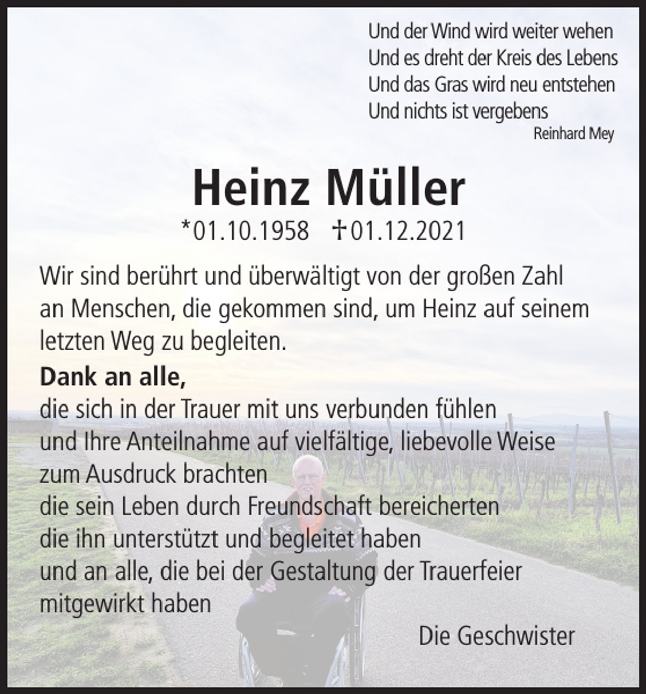 <p>Und der Wind wird weiter wehen<br />Und es dreht der Kreis des Lebens<br />Und das Gras wird neu entstehen<br />Und nichts ist vergebens<br />Reinhard Mey</p><p>Heinz Müller</p><p>*01.10.1958 † 01.12.2021</p><p>Wir sind berührt und überwältigt von der großen Zahl<br />an Menschen, die gekommen sind, um Heinz auf seinem<br />letzten Weg zu begleiten.<br />Dank an alle,<br />die sich in der Trauer mit uns verbunden fühlen<br />und Ihre Anteilnahme auf vielfältige, liebevolle Weise<br />zum Ausdruck brachten<br />die sein Leben durch Freundschaft bereicherten<br />die ihn unterstützt und begleitet haben<br />und an alle, die bei der Gestaltung der Trauerfeier<br />mitgewirkt haben<br />Die Geschwister</p>