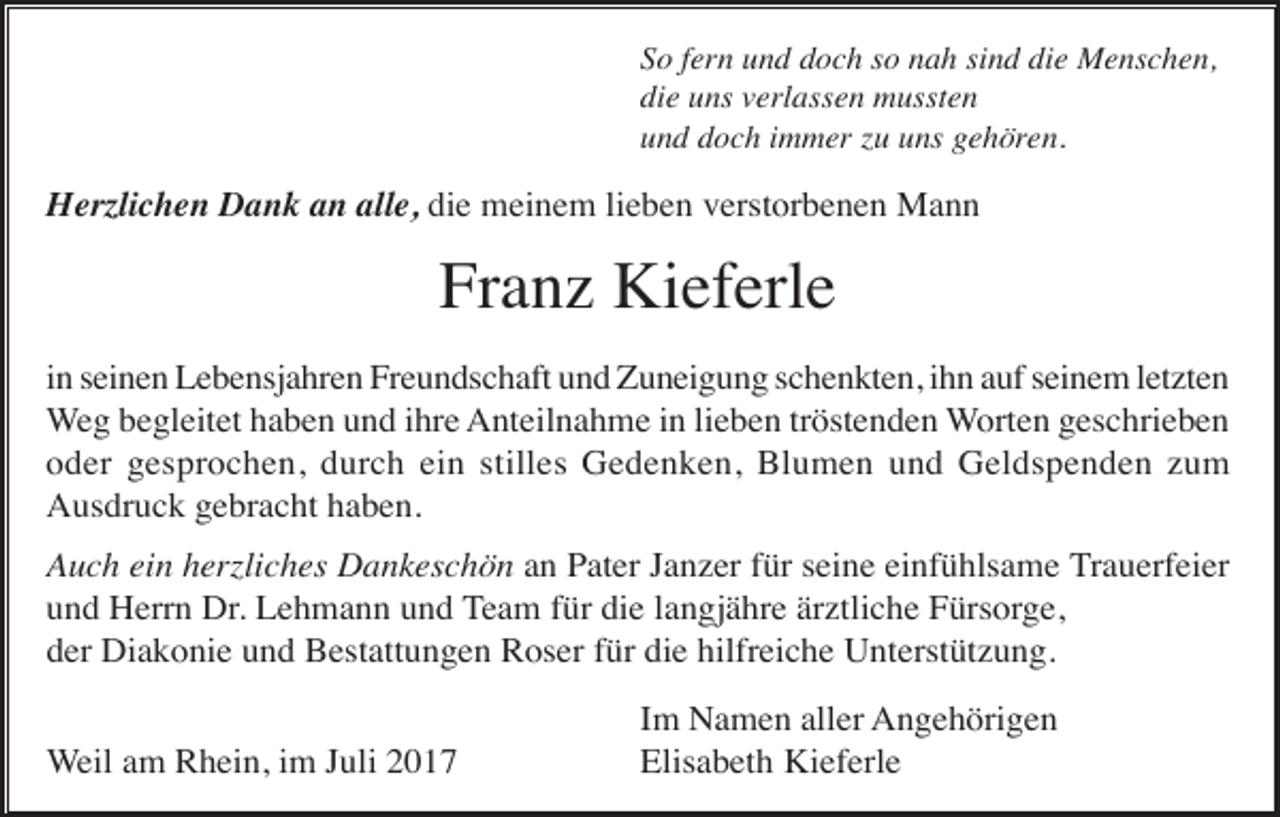 <p>So fern und doch so nah sind die Menschen,<br />die uns verlassen mussten<br />und doch immer zu uns gehören.</p><p>Herzlichen Dank an alle, die meinem lieben verstorbenen Mann</p><p>Franz Kieferle<br />in seinen Lebensjahren Freundschaft und Zuneigung schenkten, ihn auf seinem letzten<br />Weg begleitet haben und ihre Anteilnahme in lieben tröstenden Worten geschrieben<br />oder gesprochen, durch ein stilles Gedenken, Blumen und Geldspenden zum<br />Ausdruck gebracht haben.<br />Auch ein herzliches Dankeschön an Pater Janzer für seine einfühlsame Trauerfeier<br />und Herrn Dr. Lehmann und Team für die langjähre ärztliche Fürsorge,<br />der Diakonie und Bestattungen Roser für die hilfreiche Unterstützung.<br />Weil am Rhein, im Juli 2017</p><p>Im Namen aller Angehörigen<br />Elisabeth Kieferle</p>