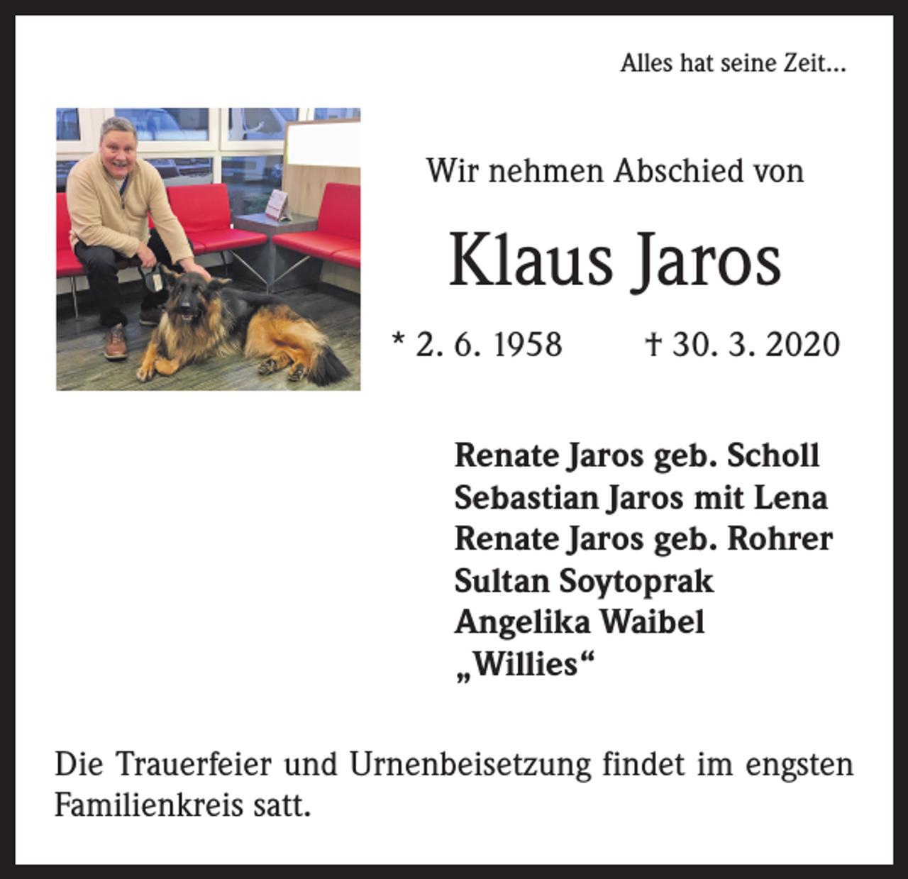 <p>Alles hat seine Zeit...</p><p>Wir nehmen Abschied von</p><p>Klaus Jaros<br />* 2. 6. 1958</p><p>† 30. 3. 2020</p><p>Renate Jaros geb. Scholl<br />Sebastian Jaros mit Lena<br />Renate Jaros geb. Rohrer<br />Sultan Soytoprak<br />Angelika Waibel<br />„Willies“<br />Die Trauerfeier und Urnenbeisetzung findet im engsten<br />Familienkreis satt.</p>