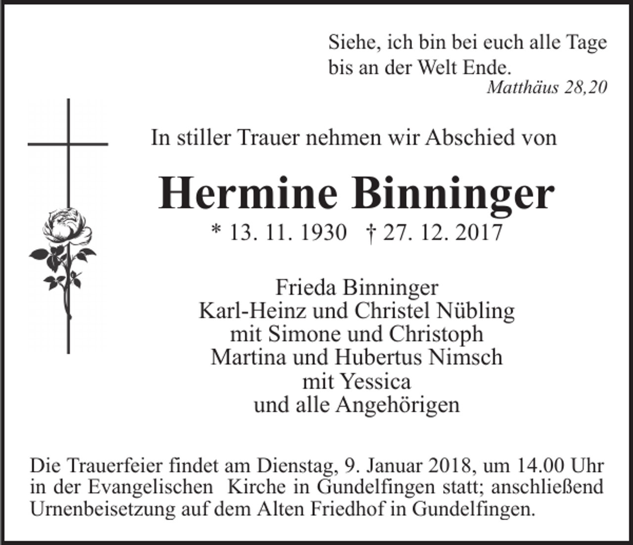 <p>Si e h e, iich<br />c h bi<br />n bbei<br />ei eeuch<br />u c h alalle<br />l e Tage<br />Ta g e<br />Siehe,<br />bin<br />bis<br />bis aan<br />n dder<br />er Welt<br />Welt Ende.<br />E n d e.<br />MMatthäus<br />att h ä us 8,20<br />8, 2 0</p><p>IInn stiller<br />still er Trauer<br />Tr a u er nehmen<br />n e h m e n wir<br />wir Abschied<br />A bs c hi e d von<br />von</p><p>HHermine<br />e r mi n e BiBinninger<br />n ni n g e r<br />** 113.<br />3. 111.<br />1. 11930<br />9 3 0 †† 227.<br />7. 112.<br />2.</p><p>Frieda<br />Fri<br />e d a Binninger<br />Bi n ni n g er<br />KKarl-Heinz<br />arl- H ei n z uund<br />n d CChristel<br />hrist el NNübling<br />ü bli n g<br />mit<br />mit SiSimone<br />m o n e uund<br />n d CChristoph<br />hrist o p h<br />MMartina<br />arti n a u und<br />n d HHubertus<br />u b ert us NiNimsch<br />ms c h<br />mit<br />Yessica<br />mit Yessi<br />ca<br />und<br />alle<br />u n d all<br />e Angehörigen<br />A n g e h öri g e n<br />Di e TrTrauerfeier<br />Die<br />a u erf ei er fifindet<br />n d et aam<br />m Dienstag,<br />Di e nst a g, 9.9.J Januar<br />a n u ar 22018,<br />0 1 8, um<br />u m 114.00<br />4. Uhr<br />U hr<br />iinn der<br />d er Evangelischen<br />E v a n g elis c h e n Kirche<br />Kir c h e iinn Gundelfingen<br />G u n d elfi n g e n statt;<br />st att; anschließend<br />a ns c hli e ß e n d<br />Ur<br />Urnenbeisetzung<br />n e n b eis et z u n g aauf<br />uf ddem<br />e m Alt<br />Alten<br />e n Fri<br />Friedhof<br />e d h of i in<br />n GGundelfingen.<br />u n d el fi n g e n.</p>