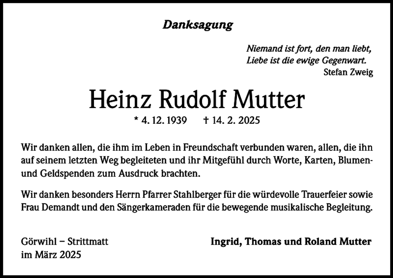 <p>Danksagung<br />Niemand ist fort, den man liebt,<br />Liebe ist die ewige Gegenwart.</p><p>Stefan Zweig</p><p>Heinz Rudolf Mutter<br />* 4. 12. 1939</p><p>† 14. 2. 2025</p><p>Wir danken allen, die ihm im Leben in Freundschaft verbunden waren, allen, die ihn<br />auf seinem letzten Weg begleiteten und ihr Mitgefühl durch Worte, Karten, Blumenund Geldspenden zum Ausdruck brachten.<br />Wir danken besonders Herrn Pfarrer Stahlberger für die würdevolle Trauerfeier sowie<br />Frau Demandt und den Sängerkameraden für die bewegende musikalische Begleitung.<br />Görwihl – Strittmatt<br />im März 2025</p><p>Ingrid, Thomas und Roland Mutter</p>