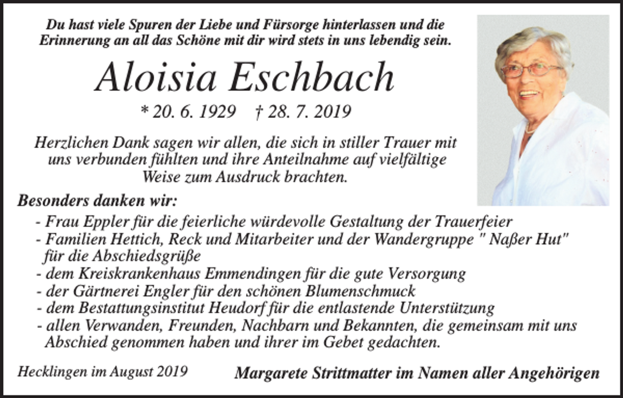 <p>Du hast viele Spuren der Liebe und Fürsorge hinterlassen und die<br />Erinnerung an all das Schöne mit dir wird stets in uns lebendig sein.</p><p>Aloisia Eschbach<br />* 20. 6. 1929 † 28. 7. 2019<br />Herzlichen Dank sagen wir allen, die sich in stiller Trauer mit<br />uns verbunden fühlten und ihre Anteilnahme auf vielfältige<br />Weise zum Ausdruck brachten.<br />Besonders danken wir:<br />- Frau Eppler für die feierliche würdevolle Gestaltung der Trauerfeier<br />- Familien Hettich, Reck und Mitarbeiter und der Wandergruppe " Naßer Hut"<br />für die Abschiedsgrüße<br />- dem Kreiskrankenhaus Emmendingen für die gute Versorgung<br />- der Gärtnerei Engler für den schönen Blumenschmuck<br />- dem Bestattungsinstitut Heudorf für die entlastende Unterstützung<br />- allen Verwanden, Freunden, Nachbarn und Bekannten, die gemeinsam mit uns<br />Abschied genommen haben und ihrer im Gebet gedachten.<br />Hecklingen im August 2019</p><p>Margarete Strittmatter im Namen aller Angehörigen</p>