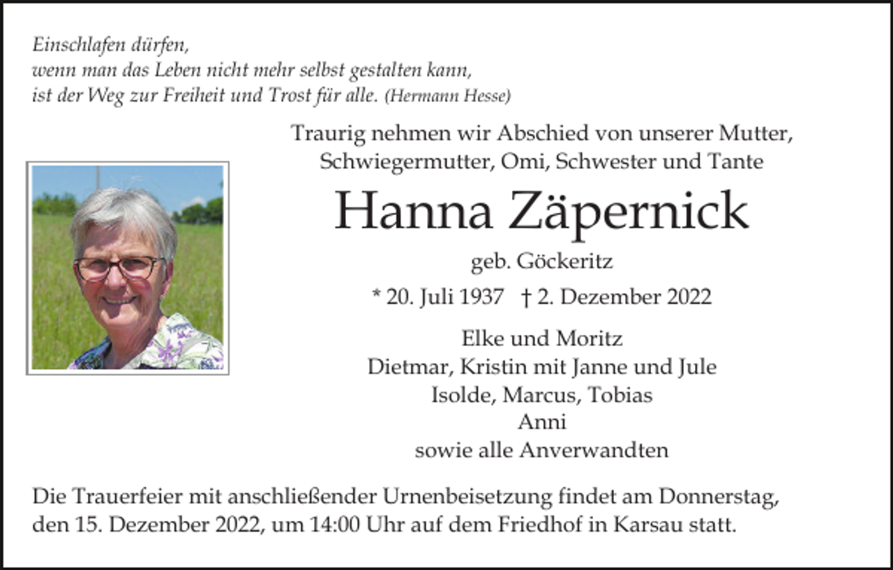 <p>Einschlafen dürfen,<br />wenn man das Leben nicht mehr selbst gestalten kann,<br />ist der Weg zur Freiheit und Trost für alle. (Hermann Hesse)</p><p>Traurig nehmen wir Abschied von unserer Mutter,<br />Schwiegermutter, Omi, Schwester und Tante</p><p>Hanna Zäpernick<br />geb. Göckeritz<br />* 20. Juli 1937 † 2. Dezember 2022<br />Elke und Moritz<br />Dietmar, Kristin mit Janne und Jule<br />Isolde, Marcus, Tobias<br />Anni<br />sowie alle Anverwandten<br />Die Trauerfeier mit anschließender Urnenbeisetzung findet am Donnerstag,<br />den 15. Dezember 2022, um 14:00 Uhr auf dem Friedhof in Karsau statt.</p>