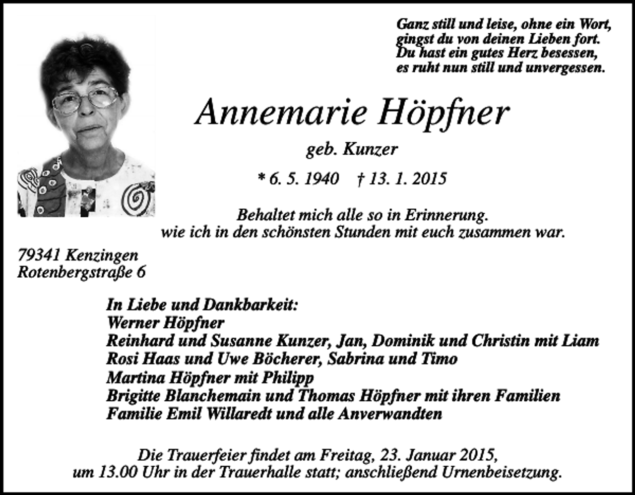 <p>Ganz still und leise, ohne ein Wort,<br />gingst du von deinen Lieben fort.<br />Du hast ein gutes Herz besessen,<br />es ruht nun still und unvergessen.</p><p>Annemarie Höpfner<br />geb. Kunzer<br />* 6. 5. 1940 † 13. 1. 2015<br />Behaltet mich alle so in Erinnerung.<br />wie ich in den schönsten Stunden mit euch zusammen war.<br />79341 Kenzingen<br />Rotenbergstraße 6<br />In Liebe und Dankbarkeit:<br />Werner Höpfner<br />Reinhard und Susanne Kunzer, Jan, Dominik und Christin mit Liam<br />Rosi Haas und Uwe Böcherer, Sabrina und Timo<br />Martina Höpfner mit Philipp<br />Brigitte Blanchemain und Thomas Höpfner mit ihren Familien<br />Familie Emil Willaredt und alle Anverwandten<br />Die Trauerfeier findet am Freitag, 23. Januar 2015,<br />um 13.00 Uhr in der Trauerhalle statt; anschließend Urnenbeisetzung.</p>