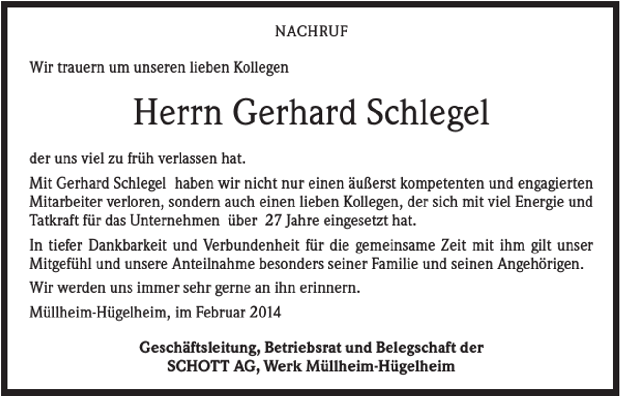 <p>NACHRUF</p><p>Wir trauern um unseren lieben Kollegen</p><p>Herrn Gerhard Schlegel<br />der uns viel zu früh verlassen hat.<br />Mit Gerhard Schlegel haben wir nicht nur einen äußerst kompetenten und engagierten<br />Mitarbeiter verloren, sondern auch einen lieben Kollegen, der sich mit viel Energie und<br />Tatkraft für das Unternehmen über 27 Jahre eingesetzt hat.<br />In tiefer Dankbarkeit und Verbundenheit für die gemeinsame Zeit mit ihm gilt unser<br />Mitgefühl und unsere Anteilnahme besonders seiner Familie und seinen Angehörigen.<br />Wir werden uns immer sehr gerne an ihn erinnern.<br />Müllheim-Hügelheim, im Februar 2014<br />Geschäftsleitung, Betriebsrat und Belegschaft der<br />SCHOTT AG, Werk Müllheim-Hügelheim</p>