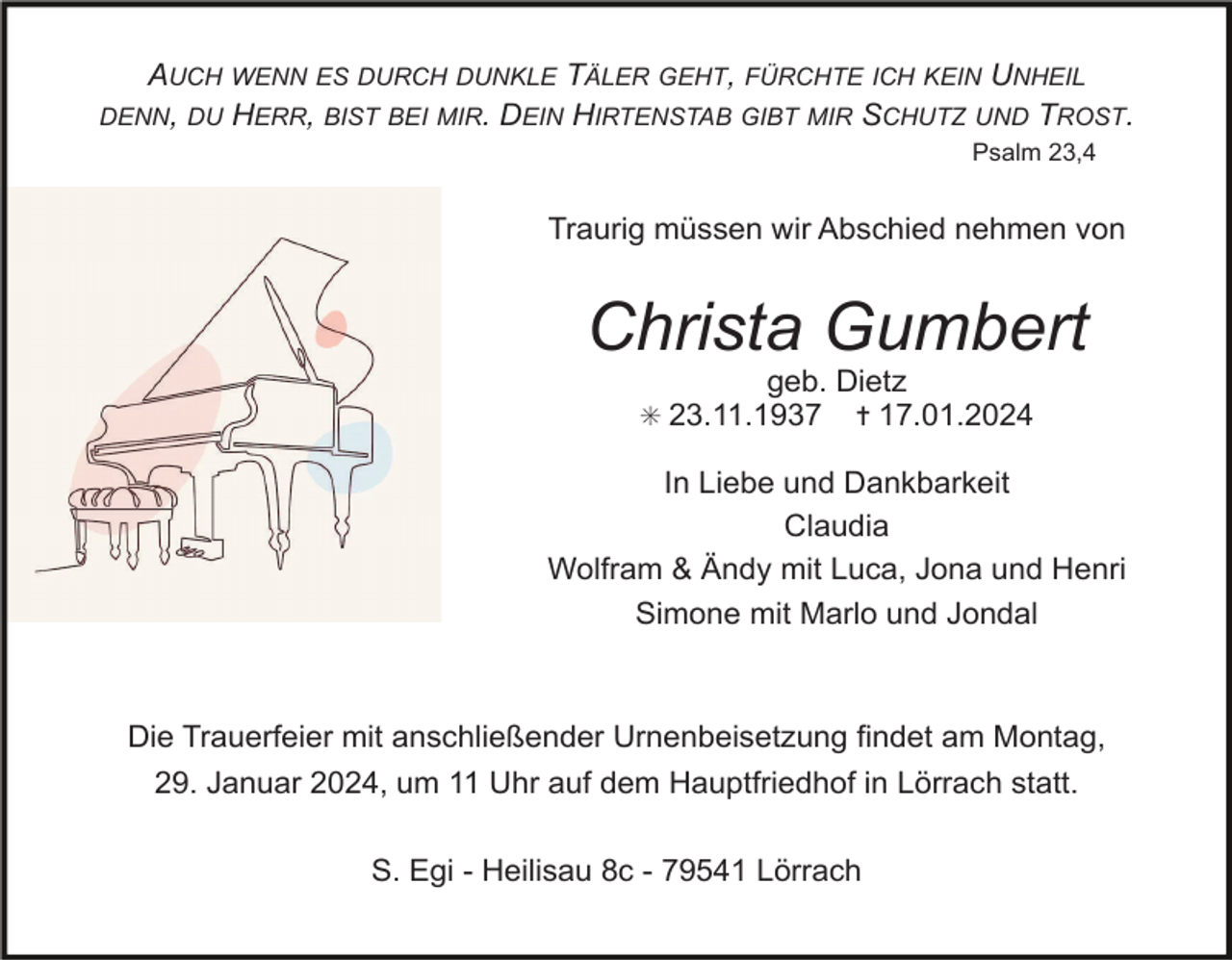 <p>AUCH WENN ES DURCH DUNKLE TÄLER GEHT, FÜRCHTE ICH KEIN UNHEIL<br />DENN, DU HERR, BIST BEI MIR. DEIN HIRTENSTAB GIBT MIR SCHUTZ UND TROST.<br />Psalm 23,4</p><p>Traurig müssen wir Abschied nehmen von</p><p>Christa Gumbert<br />geb. Dietz<br />✝ 17.01.2024</p><p>✳ 23.11.1937</p><p>In Liebe und Dankbarkeit<br />Claudia<br />Wolfram &amp; Ändy mit Luca, Jona und Henri<br />Simone mit Marlo und Jondal</p><p>Die Trauerfeier mit anschließender Urnenbeisetzung findet am Montag,<br />29. Januar 2024, um 11 Uhr auf dem Hauptfriedhof in Lörrach statt.<br />S. Egi - Heilisau 8c - 79541 Lörrach</p>