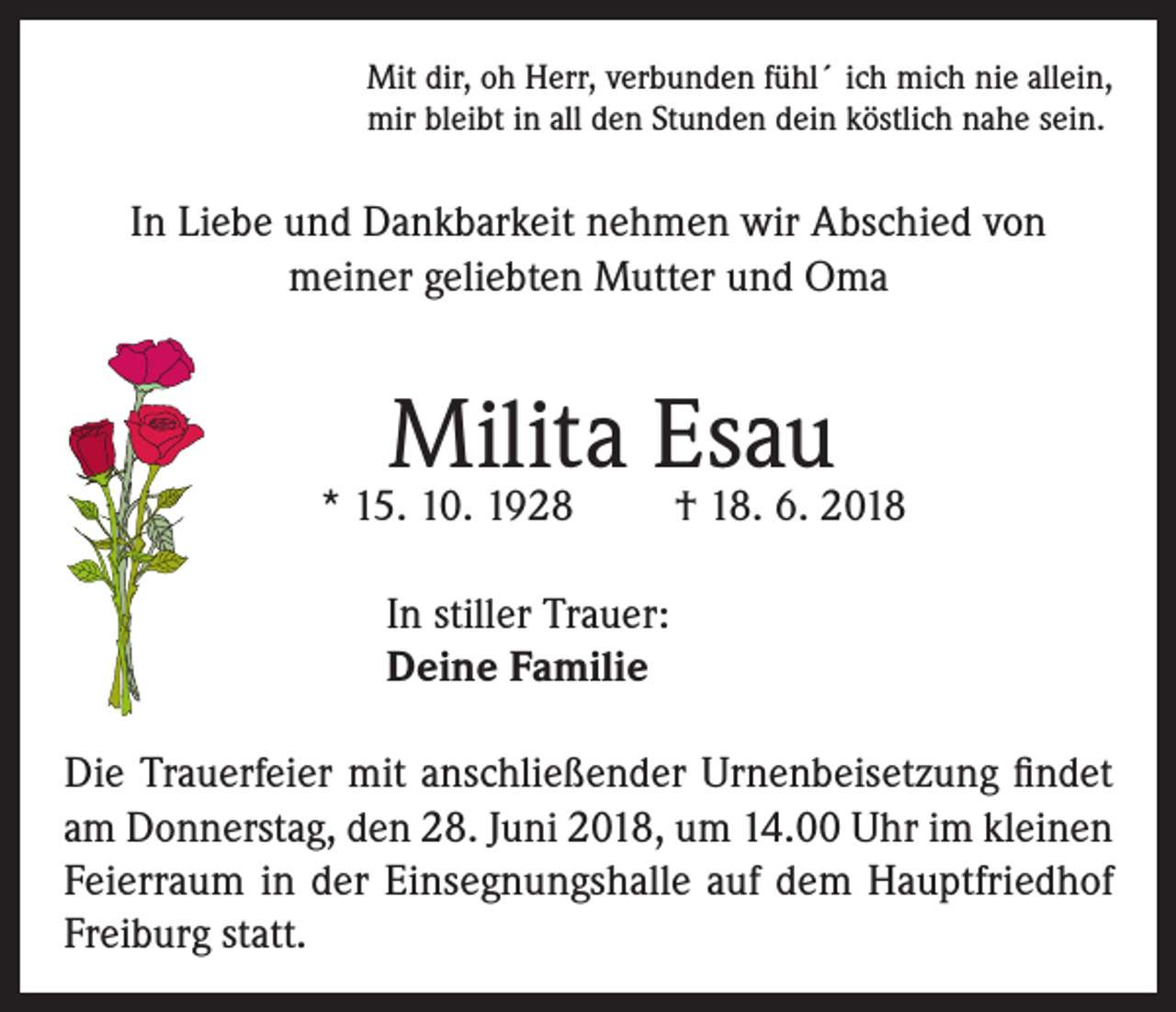 <p>Mit dir, oh Herr, verbunden fühl´ ich mich nie allein,<br />mir bleibt in all den Stunden dein köstlich nahe sein.</p><p>In Liebe und Dankbarkeit nehmen wir Abschied von<br />meiner geliebten Mutter und Oma</p><p>Milita Esau</p><p>* 15. 10. 1928</p><p>† 18. 6. 2018</p><p>In stiller Trauer:<br />Deine Familie<br />Die Trauerfeier mit anschließender Urnenbeisetzung findet<br />am Donnerstag, den 28. Juni 2018, um 14.00 Uhr im kleinen<br />Feierraum in der Einsegnungshalle auf dem Hauptfriedhof<br />Freiburg statt.</p>