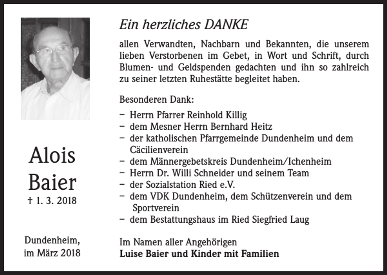<p>Ein herzliches DANKE<br />allen Verwandten, Nachbarn und Bekannten, die unserem<br />lieben Verstorbenen im Gebet, in Wort und Schrift, durch<br />Blumen- und Geldspenden gedachten und ihn so zahlreich<br />zu seiner ­letzten Ruhestätte begleitet haben.</p><p>Alois<br />Baier</p><p>† 1. 3. 2018</p><p>Dundenheim,<br />im März 2018</p><p>Besonderen Dank:<br />– Herrn Pfarrer Reinhold Killig<br />– dem Mesner Herrn Bernhard Heitz<br />– der katholischen Pfarrgemeinde Dundenheim und dem<br />Cäcilienverein<br />– dem Männergebetskreis Dundenheim/Ichenheim<br />– Herrn Dr. Willi Schneider und seinem Team<br />– der Sozialstation Ried e.V.<br />– dem VDK Dundenheim, dem Schützenverein und dem<br />Sportverein<br />– dem Bestattungshaus im Ried Siegfried Laug<br />Im Namen aller Angehörigen<br />Luise Baier und Kinder mit Familien</p>