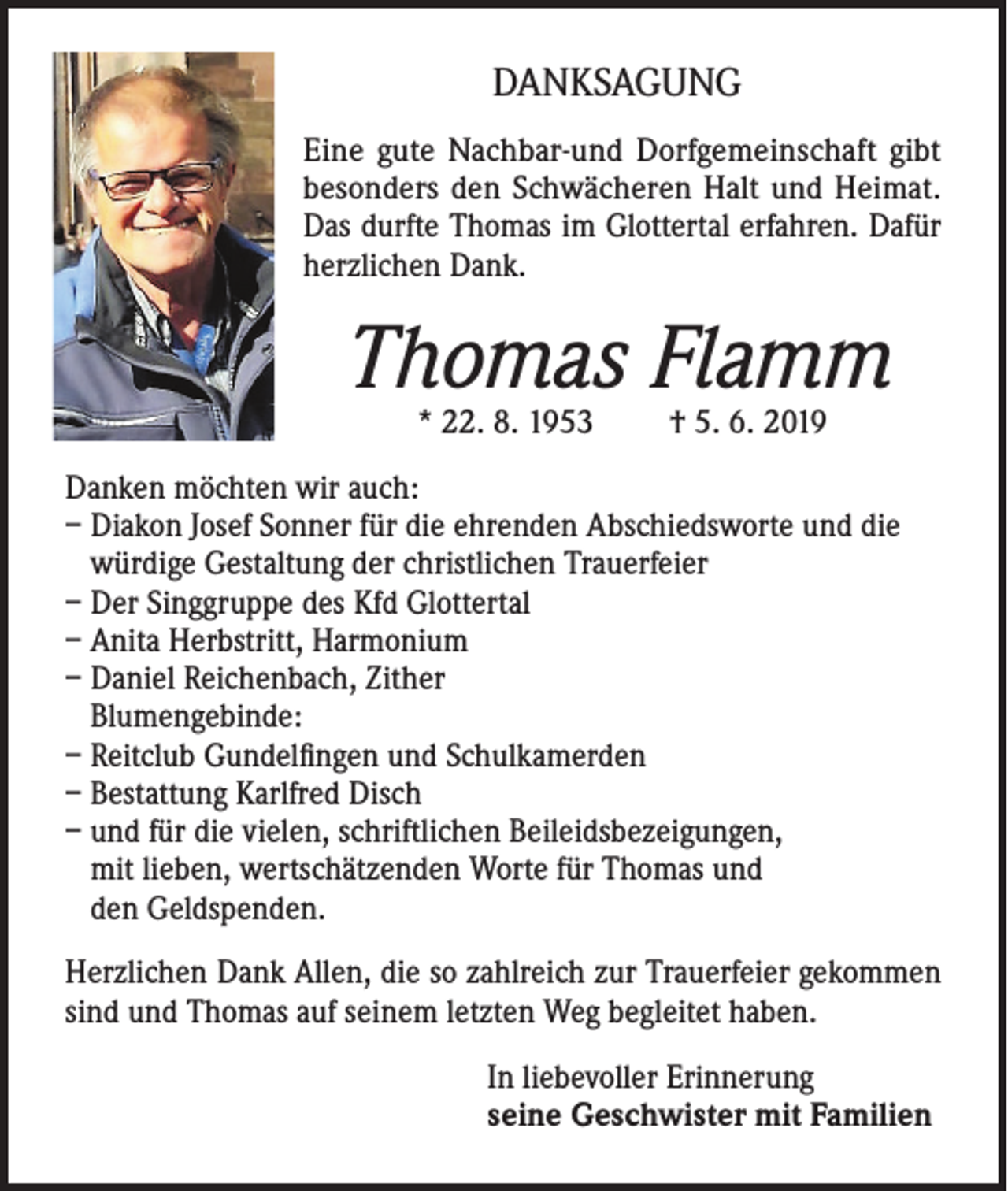 <p>DANKSAGUNG<br />Eine gute Nachbar-und Dorfgemeinschaft gibt<br />besonders den Schwächeren Halt und Heimat.<br />Das durfte Thomas im Glottertal erfahren. Dafür<br />herzlichen Dank.</p><p>Thomas Flamm<br />* 22. 8. 1953</p><p>† 5. 6. 2019</p><p>Danken möchten wir auch:<br />– Diakon Josef Sonner für die ehrenden Abschiedsworte und die<br />würdige Gestaltung der christlichen Trauerfeier<br />– Der Singgruppe des Kfd Glottertal<br />– Anita Herbstritt, Harmonium<br />– Daniel Reichenbach, Zither<br />Blumengebinde:<br />– Reitclub Gundelfingen und Schulkamerden<br />– Bestattung Karlfred Disch<br />– und für die vielen, schriftlichen Beileidsbezeigungen,<br />mit lieben, wertschätzenden Worte für Thomas und<br />den Geldspenden.<br />Herzlichen Dank Allen, die so zahlreich zur Trauerfeier gekommen<br />sind und Thomas auf seinem letzten Weg begleitet haben.<br />In liebevoller Erinnerung<br />seine Geschwister mit Familien</p>