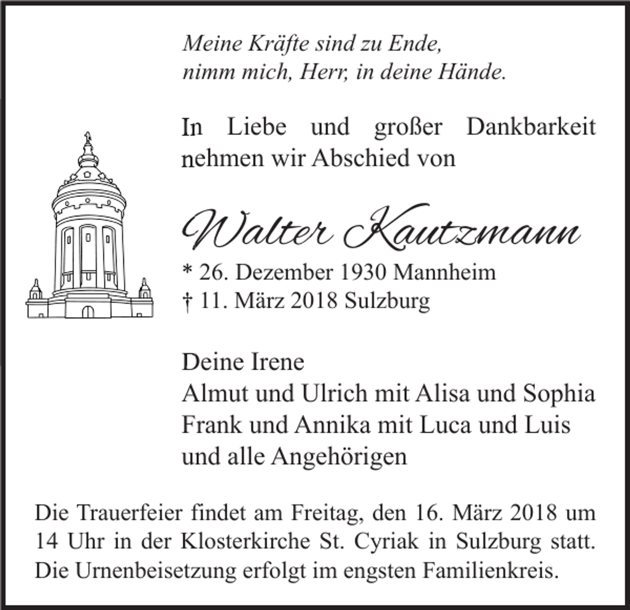 <p>M ei n e Kr<br />äft e sisind<br />n d z zu<br />u EEnde,<br />n d e,<br />Meine<br />Kräfte<br />ni m m mich,<br />mi c h, Herr,<br />H err, iin<br />n ddeine<br />ei n e Hände.<br />H ä n d e.<br />nimm</p><p>IInn Liebe<br />Li e b e und<br />u n d großer<br />gr o ß er Dankbarkeit<br />D a n k b ar k eit<br />nnehmen<br />e h m e n wir<br />wir Abschied<br />A bs c hi e d vvon<br />on</p><p>WWalter<br />alter KKautzmann<br />a utz m a n n<br />** 226.<br />6. Dezember<br />D e z e m b er 11930<br />9 3 0 Mannheim<br />M a n n h ei m<br />†† 111.<br />1. März<br />M är z 22018<br />0 1 8 Sulzburg<br />S ul z b ur g</p><p>DDeine<br />ei n e IrIrene<br />e ne<br />Al<br />m ut uund<br />n d Ulri<br />c h mit<br />mit Alis<br />a uund<br />n d SSophia<br />o p hi a<br />Almut<br />Ulrich<br />Alisa<br />Frank<br />Fr<br />a n k uund<br />n d Annika<br />A n ni k a mit<br />mit Luca<br />L u c a uund<br />n d Luis<br />L uis<br />alle<br />uund<br />n d all<br />e Angehörigen<br />A n g e h öri g e n<br />Di e TrTrauerfeier<br />Die<br />a u erf ei er fifindet<br />n d et aam<br />m FrFreitag,<br />eit a g, dden<br />e n 116.<br />6. März<br />M är z 22018<br />0 1 8 uum<br />m<br />11 Uhr<br />U hr iin<br />n dder<br />er Klosterkirche<br />Kl ost er kir c h e St.<br />St. Cyriak<br />C yri a k iin<br />n Sulzburg<br />S ul z b ur g ststatt.<br />att.<br />Die<br />Di<br />e Ur<br />Urnenbeisetzung<br />n e n b eis et z u n g erf<br />erfolgt<br />ol gt i im<br />m eengsten<br />n gst e n FFamilienkreis.<br />a mili e n kr eis.</p>