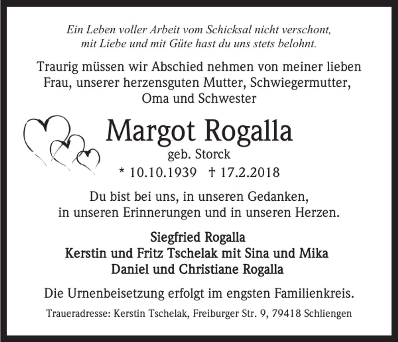 <p>Ei<br />n LLeben<br />e b e n vvoller<br />oll er Ar<br />b eit vvom<br />o m SSchicksal<br />c hi c ks al ni<br />c ht vverschont,<br />ers c h o nt,<br />Ein<br />Arbeit<br />nicht<br />mit<br />e b e uund<br />n d mit<br />üt e hhast<br />a st du<br />d u uns<br />u ns st<br />ets belohnt.<br />b el o h nt.<br />mit LiLiebe<br />mit GGüte<br />stets</p><p>Tr<br />a uri g müssen<br />m üss e n wir<br />wir Abschied<br />A bs c hi e d nnehmen<br />e h m e n vvon<br />o n meiner<br />m ei n e r lilieben<br />ebe n<br />Traurig<br />Frau,<br />Fr a u, unserer<br />u ns er er herzensguten<br />h er z e ns g u t e n Mutter,<br />M utt er, Schwiegermutter,<br />S c h wi e g er mutt er,<br />OOma<br />m a uund<br />n d SSchwester<br />c h w est er</p><p>MMargot<br />ar g ot RRogalla<br />o g all a<br />ggeb.<br />e b. Storck<br />St or c k<br />** 10.10.1939<br />1 0. 1 0. 1 9 3 9 †<br />† 17.2.2018<br />1 7. 2. 2 0 1 8</p><p>DDu<br />u bist<br />bist bbei<br />ei uuns,<br />ns, i in<br />n uunseren<br />ns er e n Gedanken,<br />G e d a n k e n,<br />iinn unseren<br />u ns er e n Erinnerungen<br />Eri n n er u n g e n und<br />u n d iinn unseren<br />u ns er e n Herzen.<br />H er z e n.</p><p>Die<br />Di<br />e Ur<br />Urnenbeisetzung<br />n e n b eis et z u n g erf<br />erfolgt<br />ol gt iim<br />m eengsten<br />n gst e n FFamilienkreis.<br />a mili e n kr eis.<br />Traueradresse:<br />Tr<br />a u er a dr ess e: Kerstin<br />K ersti n TTschelak,<br />s c h el a k, Freiburger<br />Fr ei b ur g er Str.<br />Str. 9,<br />9 , 79418<br />7 9 4 1 8 Schliengen<br />S c hli e n g e n</p>