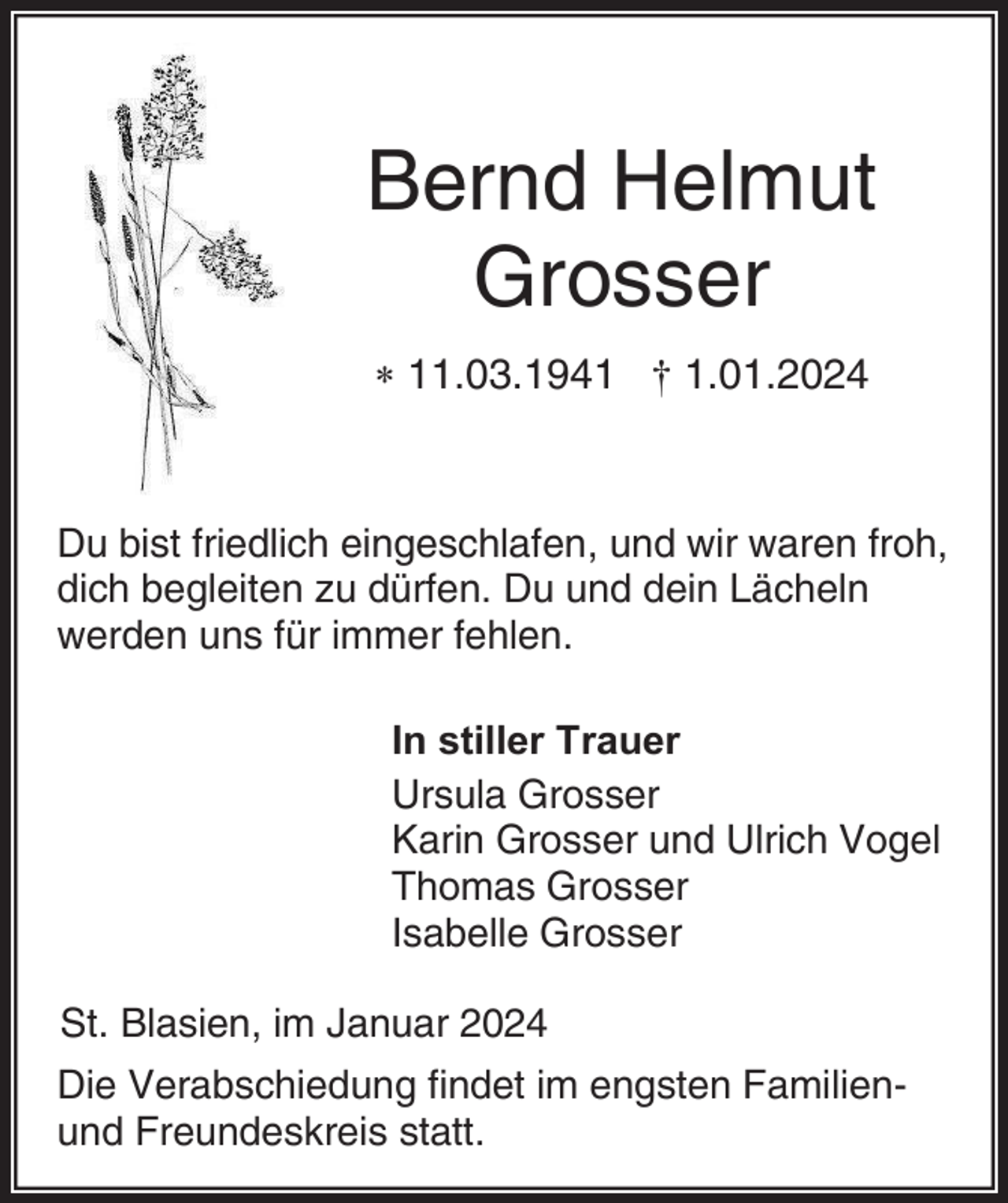 <p>Bernd Helmut<br />Grosser<br />* 11.03.1941 † 1.01.2024</p><p>Du bist friedlich eingeschlafen, und wir waren froh,<br />dich begleiten zu dürfen. Du und dein Lächeln<br />werden uns für immer fehlen.<br />In stiller Trauer<br />Ursula Grosser<br />Karin Grosser und Ulrich Vogel<br />Thomas Grosser<br />Isabelle Grosser<br />St. Blasien, im Januar 2024<br />Die Verabschiedung findet im engsten Familienund Freundeskreis statt.</p>