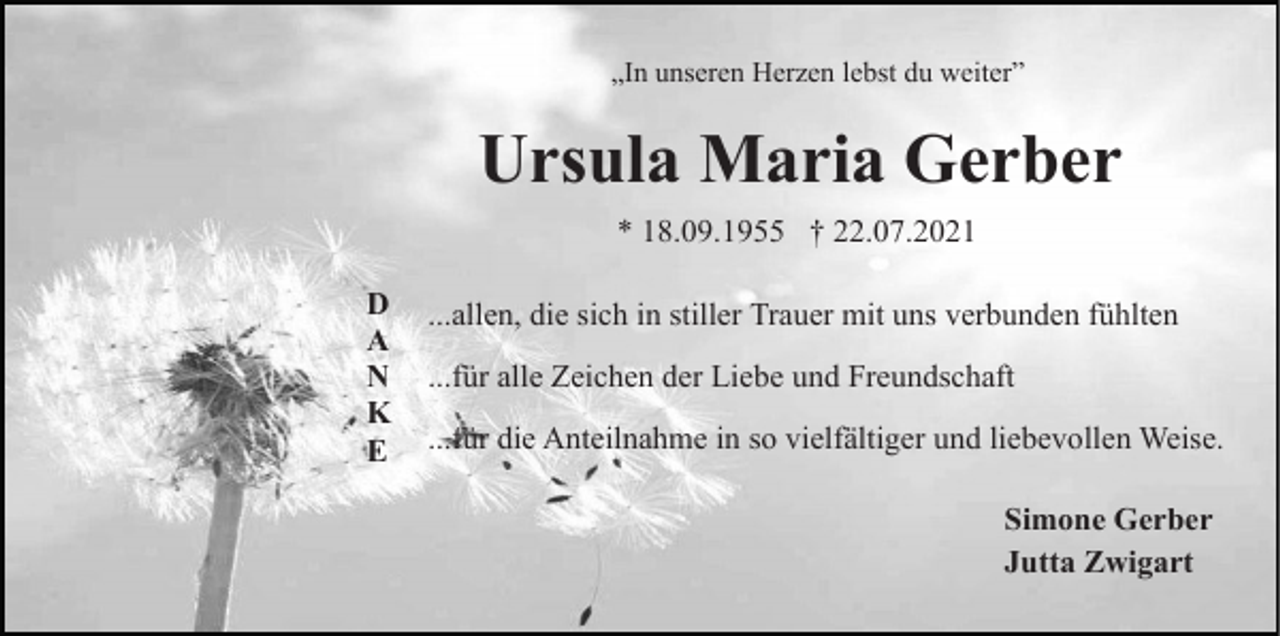 <p>„In unseren Herzen lebst du weiter”</p><p>Ursula Maria Gerber<br />* 18.09.1955 † 22.07.2021<br />D<br />A<br />N<br />K<br />E</p><p>...allen, die sich in stiller Trauer mit uns verbunden fühlten<br />...für alle Zeichen der Liebe und Freundschaft<br />...für die Anteilnahme in so vielfältiger und liebevollen Weise.<br />Simone Gerber<br />Jutta Zwigart</p>