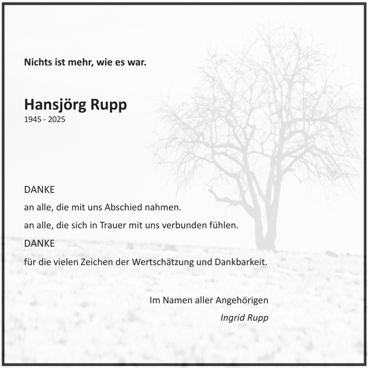 <p>Nichts ist mehr, wie es war.</p><p>Hansjörg Rupp<br />1945 - 2025</p><p>DANKE<br />an alle, die mit uns Abschied nahmen.<br />an alle, die sich in Trauer mit uns verbunden fühlen.</p><p>DANKE<br />für die vielen Zeichen der Wertschätzung und Dankbarkeit.</p><p>Im Namen aller Angehörigen<br />Ingrid Rupp</p>