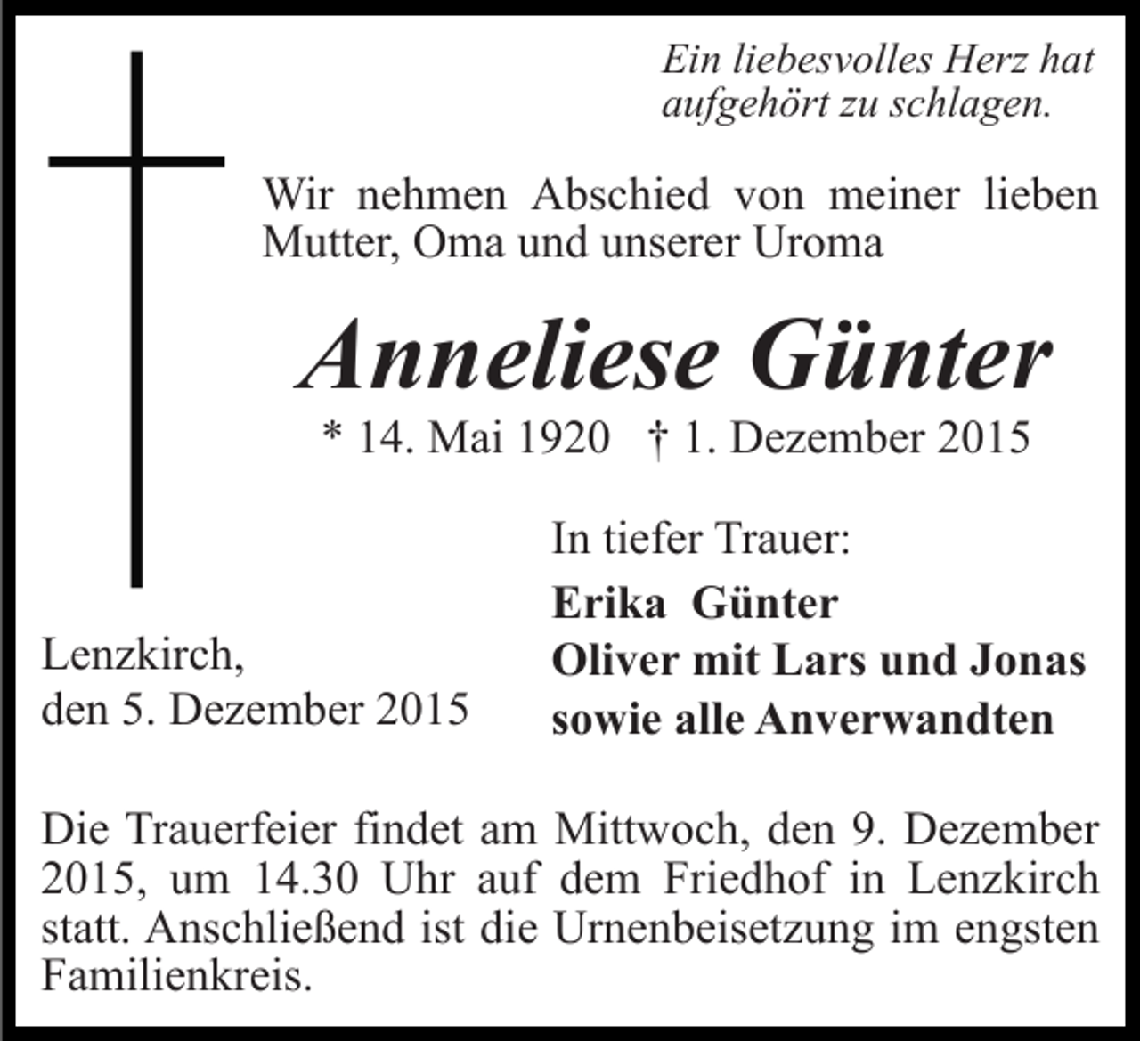 <p>Ein liebesvolles Herz hat<br />aufgehört zu schlagen.</p><p>Wir nehmen Abschied von meiner lieben<br />Mutter, Oma und unserer Uroma</p><p>Anneliese Günter<br />* 14. Mai 1920 † 1. Dezember 2015</p><p>Lenzkirch,<br />den 5. Dezember 2015</p><p>In tiefer Trauer:<br />Erika Günter<br />Oliver mit Lars und Jonas<br />sowie alle Anverwandten</p><p>Die Trauerfeier findet am Mittwoch, den 9. Dezember<br />2015, um 14.30 Uhr auf dem Friedhof in Lenzkirch<br />statt. Anschließend ist die Urnenbeisetzung im engsten<br />Familienkreis.</p>