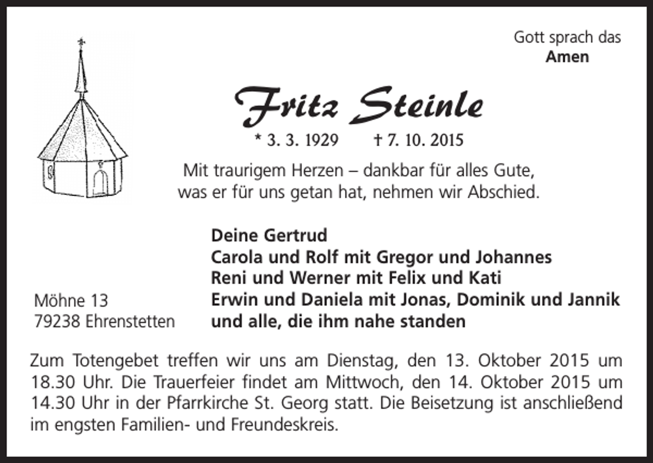 <p>Gott sprach das<br />Amen</p><p>Fritz Steinle<br />* 3. 3. 1929 † 7. 10. 2015</p><p>Mit traurigem Herzen – dankbar für alles Gute,<br />was er für uns getan hat, nehmen wir Abschied.</p><p>Möhne 13<br />79238 Ehrenstetten</p><p>Deine Gertrud<br />Carola und Rolf mit Gregor und Johannes<br />Reni und Werner mit Felix und Kati<br />Erwin und Daniela mit Jonas, Dominik und Jannik<br />und alle, die ihm nahe standen</p><p>Zum Totengebet treffen wir uns am Dienstag, den 13. Oktober 2015 um<br />18.30 Uhr. Die Trauerfeier findet am Mittwoch, den 14. Oktober 2015 um<br />14.30 Uhr in der Pfarrkirche St. Georg statt. Die Beisetzung ist anschließend<br />im engsten Familien- und Freundeskreis.</p>