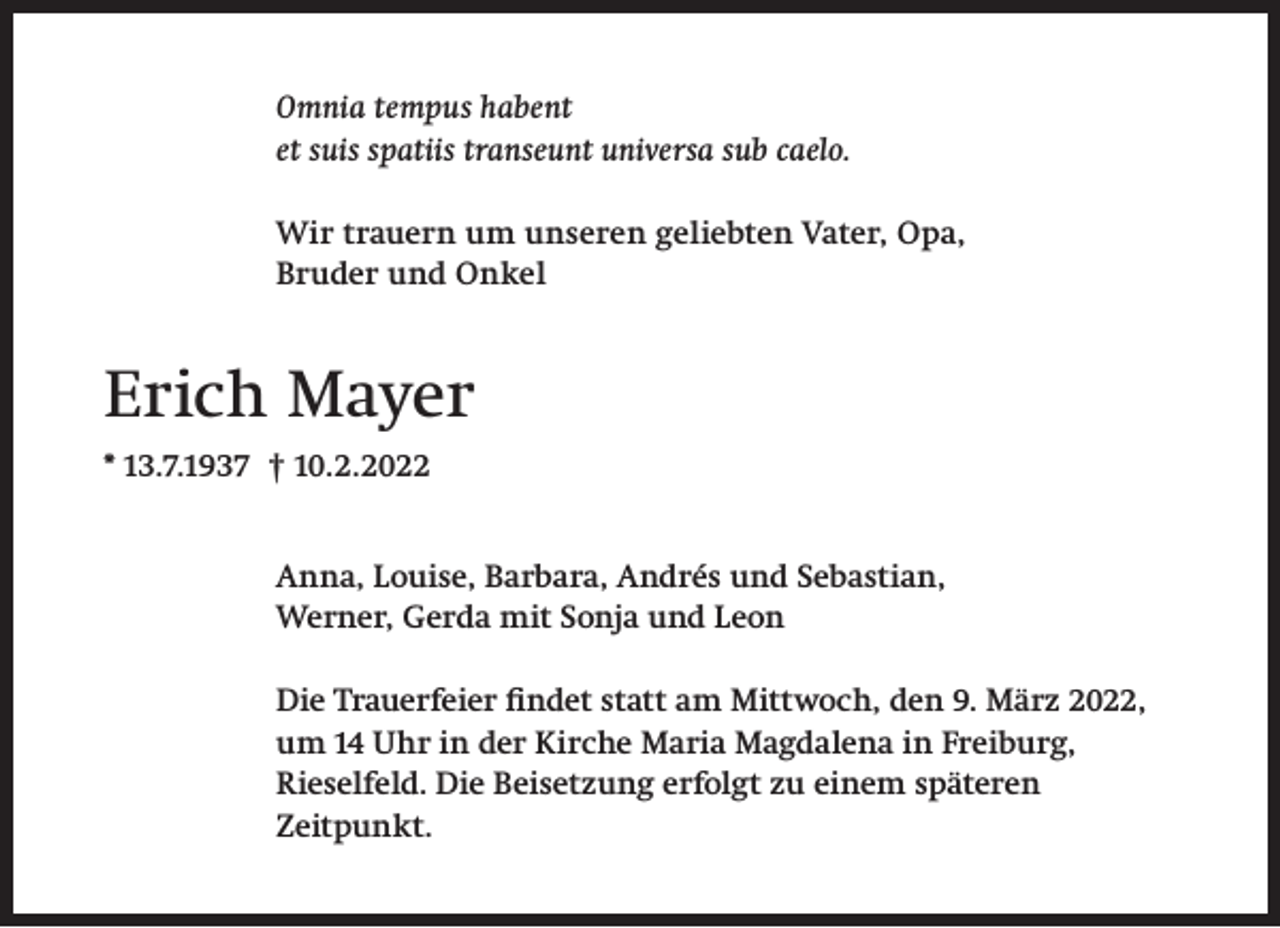<p>Omnia tempus habent<br />et suis spatiis transeunt universa sub caelo.<br />Wir trauern um unseren geliebten Vater, Opa,<br />Bruder und Onkel</p><p>Erich Mayer<br />* 13.7.1937 † 10.2.2022<br />Anna, Louise, Barbara, Andrés und Sebastian,<br />Werner, Gerda mit Sonja und Leon<br />Die Trauerfeier findet statt am Mittwoch, den 9. März 2022,<br />um 14 Uhr in der Kirche Maria Magdalena in Freiburg,<br />Rieselfeld. Die Beisetzung erfolgt zu einem späteren<br />Zeitpunkt.</p>