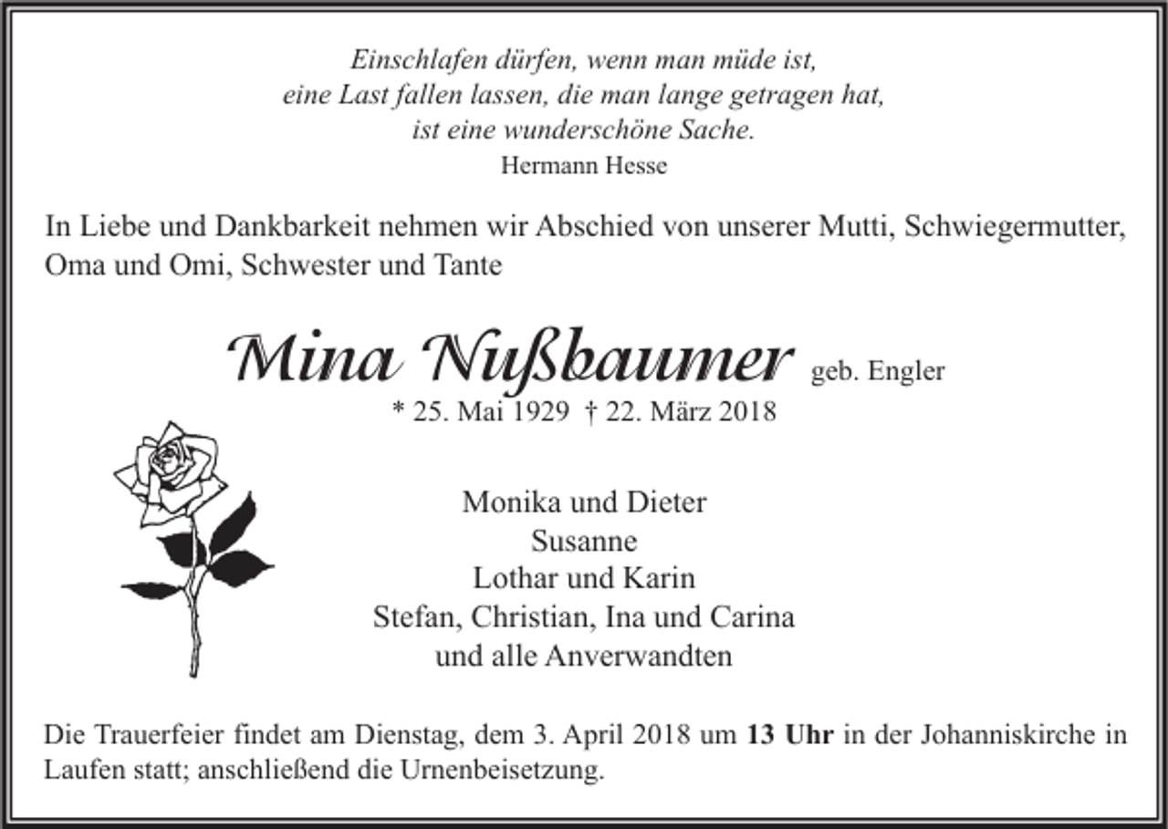 <p>Einschlafen<br />Ei<br />ns c hl af e n ddürfen,<br />ürf e n, wenn<br />w e n n man<br />m a n müde<br />m ü d e ist,<br />ist,<br />ei<br />n e Last<br />L ast ffallen<br />all e n llassen,<br />ass e n, die<br />di e man<br />m a n llange<br />a n g e getragen<br />g etr a g e n hat,<br />h at,<br />eine<br />ist eine<br />ei n e wunderschöne<br />w u n d ers c h ö n e Sache.<br />S a c h e.<br />HHermann<br />er m a n n HHesse<br />ess e</p><p>I n Liebe<br />In<br />Li e b e und<br />u n d Dankbarkeit<br />D a n k b ar k eit nehmen<br />n e h m e n wir<br />wir Abschied<br />A bs c hi e d von<br />v o n unserer<br />u ns er er Mutti,<br />M utti, Schwiegermutter,<br />S c h wi e g er m utt er,<br />Tante<br />OOma<br />m a uund<br />n d OOmi,<br />mi, SSchwester<br />c h w est er uund<br />n d Ta<br />nt e</p><p>Mina<br />Mi<br />n a NNußbaumer<br />u ß b a u me r</p><p>ggeb.<br />e b. Engler<br />E n gl er</p><p>** 225.<br />5. Mai<br />M ai 1192 2 9 †† 222.<br />2. März<br />M är z 22</p><p>MMonika<br />o ni k a u und<br />n d DiDieter<br />et er<br />S us a n n e<br />Susanne<br />LLothar<br />ot h ar uund<br />n d Karin<br />K ari n<br />St ef a n, Christian,<br />C hristi a n, IIna<br />n a uund<br />n d Carina<br />C ari n a<br />Stefan,<br />und<br />alle<br />u n d all<br />e Anverwandten<br />A n v er w a n dt e n<br />Di e TrTrauerfeier<br />Die<br />a u erf ei er fifindet<br />n d et aam<br />m Di<br />Dienstag,<br />e nst a g, ddem<br />e m 3.3. AApril<br />pril 22018<br />0 1 8 uum<br />m 11 Uhr<br />U h r iinn der<br />d er Johanniskirche<br />J o h a n nis kir c h e iinn<br />LLaufen<br />a uf e n ststatt;<br />att; aanschließend<br />ns c hli e ß e n d didie<br />e Urnenbeisetzung.<br />Ur n e n b eis et z u n g.</p>