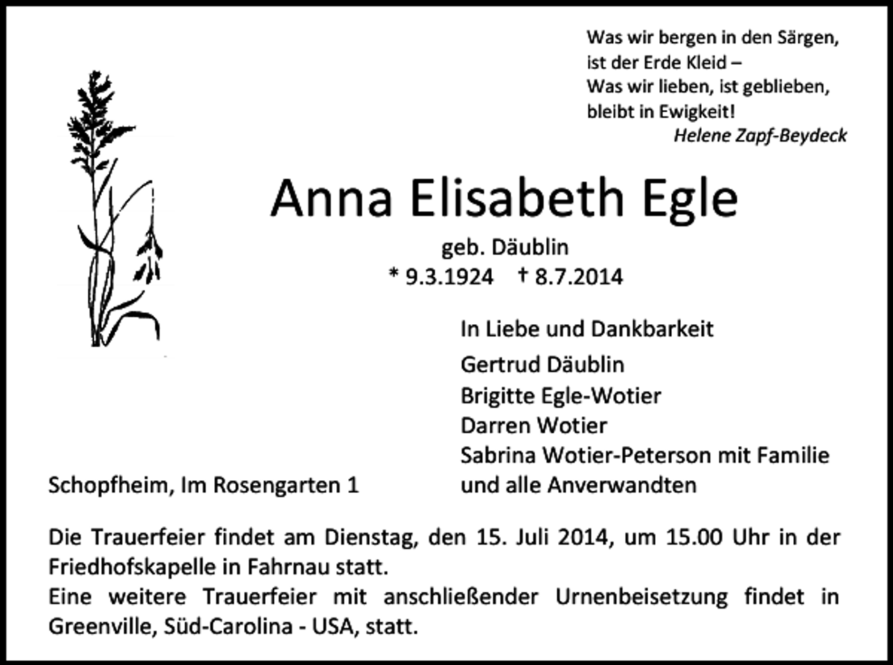 <p>Was wir bergen in den Särgen,<br />ist der Erde Kleid –<br />Was wir lieben, ist geblieben,<br />bleibt in Ewigkeit!<br />Helene Zapf-Beydeck</p><p>Anna Elisabeth Egle<br />geb. Däublin<br />* 9.3.1924 † 8.7.2014</p><p>Schopfheim, Im Rosengarten 1</p><p>In Liebe und Dankbarkeit<br />Gertrud Däublin<br />Brigitte Egle-Wotier<br />Darren Wotier<br />Sabrina Wotier-Peterson mit Familie<br />und alle Anverwandten</p><p>Die Trauerfeier findet am Dienstag, den 15. Juli 2014, um 15.00 Uhr in der<br />Friedhofskapelle in Fahrnau statt.<br />Eine weitere Trauerfeier mit anschließender Urnenbeisetzung findet in<br />Greenville, Süd-Carolina - USA, statt.</p>