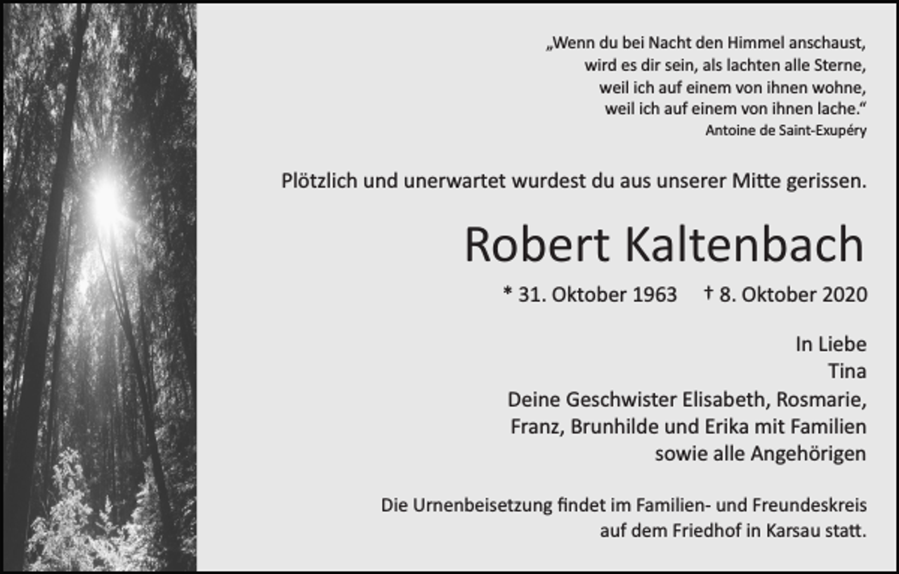 <p>„Wenn du bei Nacht den Himmel anschaust,<br />wird es dir sein, als lachten alle Sterne,<br />weil ich auf einem von ihnen wohne,<br />weil ich auf einem von ihnen lache.“<br />Antoine de Saint­Exupéry</p><p>Plötzlich und unerwartet wurdest du aus unserer Mi�e gerissen.</p><p>Robert Kaltenbach<br />* 31. Oktober 1963</p><p>† 8. Oktober 2020</p><p>In Liebe<br />Tina<br />Deine Geschwister Elisabeth, Rosmarie,<br />Franz, Brunhilde und Erika mit Familien<br />sowie alle Angehörigen<br />Die Urnenbeisetzung ﬁndet im Familien­ und Freundeskreis<br />auf dem Friedhof in Karsau sta�.</p>