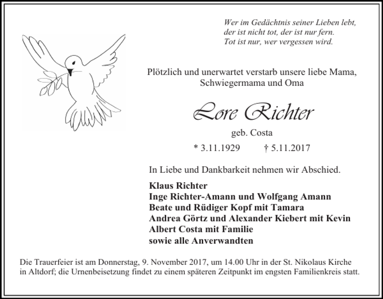 <p>Wer im Gedächtnis seiner Lieben lebt,<br />der ist nicht tot, der ist nur fern.<br />Tot ist nur, wer vergessen wird.</p><p>Plötzlich und unerwartet verstarb unsere liebe Mama,<br />Schwiegermama und Oma</p><p>Lore Richter<br />geb. Costa</p><p>* 3.11.1929</p><p>† 5.11.2017</p><p>In Liebe und Dankbarkeit nehmen wir Abschied.<br />Klaus Richter<br />Inge Richter-Amann und Wolfgang Amann<br />Beate und Rüdiger Kopf mit Tamara<br />Andrea Görtz und Alexander Kiebert mit Kevin<br />Albert Costa mit Familie<br />sowie alle Anverwandten<br />Die Trauerfeier ist am Donnerstag, 9. November 2017, um 14.00 Uhr in der St. Nikolaus Kirche<br />in Altdorf; die Urnenbeisetzung findet zu einem späteren Zeitpunkt im engsten Familienkreis statt.</p>