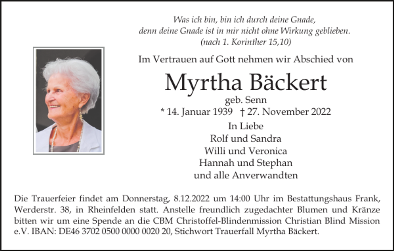 <p>Was ich bin, bin ich durch deine Gnade,<br />denn deine Gnade ist in mir nicht ohne Wirkung geblieben.<br />(nach 1. Korinther 15,10)</p><p>Im Vertrauen auf Gott nehmen wir Abschied von</p><p>Myrtha Bäckert</p><p>geb. Senn<br />* 14. Januar 1939 † 27. November 2022<br />In Liebe<br />Rolf und Sandra<br />Willi und Veronica<br />Hannah und Stephan<br />und alle Anverwandten<br />Die Trauerfeier findet am Donnerstag, 8.12.2022 um 14:00 Uhr im Bestattungshaus Frank,<br />Werderstr. 38, in Rheinfelden statt. Anstelle freundlich zugedachter Blumen und Kränze<br />bitten wir um eine Spende an die CBM Christoffel-Blindenmission Christian Blind Mission<br />e.V. IBAN: DE46 3702 05, Stichwort Trauerfall Myrtha Bäckert.</p>