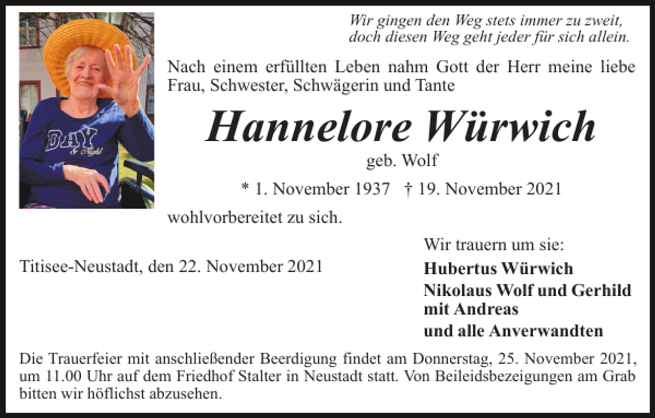 <p>Wir gingen den Weg stets immer zu zweit,<br />doch diesen Weg geht jeder für sich allein.</p><p>Nach einem erfüllten Leben nahm Gott der Herr meine liebe<br />Frau, Schwester, Schwägerin und Tante</p><p>Hannelore Würwich<br />geb. Wolf<br />* 1. November 1937 † 19. November 2021<br />wohlvorbereitet zu sich.<br />Titisee-Neustadt, den 22. November 2021</p><p>Wir trauern um sie:<br />Hubertus Würwich<br />Nikolaus Wolf und Gerhild<br />mit Andreas<br />und alle Anverwandten</p><p>Die Trauerfeier mit anschließender Beerdigung findet am Donnerstag, 25. November 2021,<br />um 11.00 Uhr auf dem Friedhof Stalter in Neustadt statt. Von Beileidsbezeigungen am Grab<br />bitten wir höflichst abzusehen.</p>