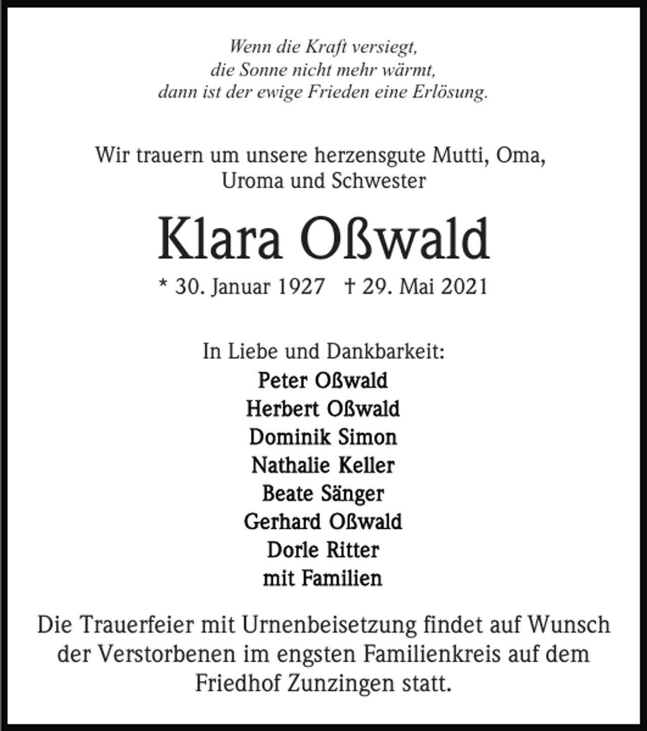 <p>Wenn die Kraft versiegt,<br />die Sonne nicht mehr wärmt,<br />dann ist der ewige Frieden eine Erlösung.</p><p>Wir trauern um unsere herzensgute Mutti, Oma,<br />Uroma und Schwester</p><p>Klara Oßwald<br />* 30. Januar 1927 † 29. Mai 2021<br />In Liebe und Dankbarkeit:</p><p>Die Trauerfeier mit Urnenbeisetzung findet auf Wunsch<br />der Verstorbenen im engsten Familienkreis auf dem<br />Friedhof Zunzingen statt.</p>