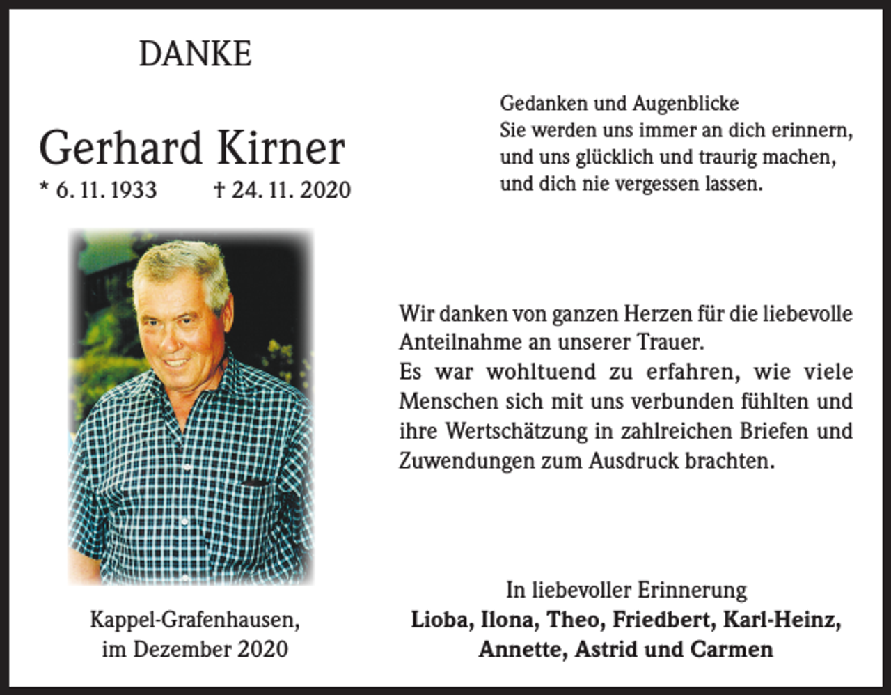 <p>DANKE</p><p>Gerhard Kirner<br />* 6. 11. 1933</p><p>† 24. 11. 2020</p><p>Gedanken und Augenblicke<br />Sie werden uns immer an dich erinnern,<br />und uns glücklich und traurig machen,<br />und dich nie vergessen lassen.</p><p>Wir danken von ganzen Herzen für die liebevolle<br />Anteilnahme an unserer Trauer.<br />Es war wohltuend zu erfahren, wie viele<br />Menschen sich mit uns verbunden fühlten und<br />ihre Wertschätzung in zahlreichen Briefen und<br />Zuwendungen zum Ausdruck brachten.</p><p>Kappel-Grafenhausen,<br />im Dezember 2020</p><p>In liebevoller Erinnerung<br />Lioba, Ilona, Theo, Friedbert, Karl-Heinz,<br />Annette, Astrid und Carmen</p>