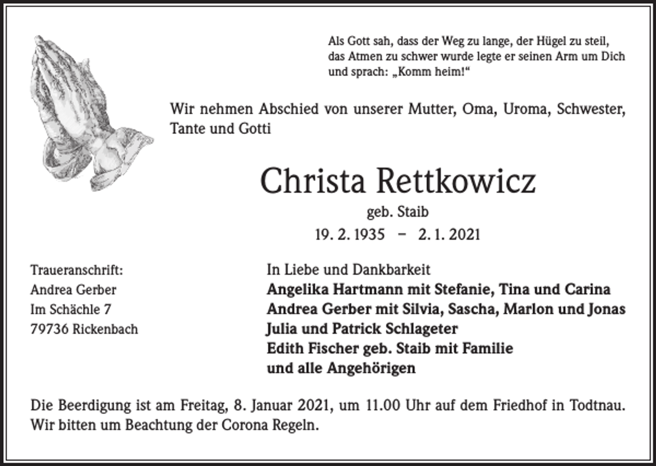 <p>Als Gott sah, dass der Weg zu lange, der Hügel zu steil,<br />das Atmen zu schwer wurde legte er seinen Arm um Dich<br />und sprach: „Komm heim!“</p><p>Wir nehmen Abschied von unserer Mutter, Oma, Uroma, Schwester,<br />Tante und Gotti</p><p>Christa Rettkowicz<br />geb. Staib<br />19. 2. 1935 – 2. 1. 2021<br />Traueranschrift:<br />In Liebe und Dankbarkeit<br />Andrea Gerber<br />Angelika Hartmann mit Stefanie, Tina und Carina<br />Im Schächle 7<br />Andrea Gerber mit Silvia, Sascha, Marlon und Jonas<br />79736 Rickenbach Julia und Patrick Schlageter</p><p>Edith Fischer geb. Staib mit Familie<br />und alle Angehörigen<br />Die Beerdigung ist am Freitag, 8. Januar 2021, um 11.00 Uhr auf dem Friedhof in Todtnau.<br />Wir bitten um Beachtung der Corona Regeln.</p>