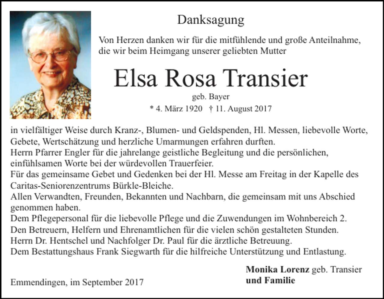 <p>Danksagung<br />D a n ks a g u n g<br />Von<br />wirf für<br />die<br />große<br />Vo n HHerzen<br />er z e n ddanken<br />a n k e n wir<br />ür di<br />e mitfühlende<br />mitf ü hl e n d e uund<br />n d gr<br />o ß e Anteilnahme,<br />A nt eil n a h m e,<br />die<br />di e wir<br />wir bbeim<br />ei m Heimgang<br />H ei m g a n g uunserer<br />ns er er ggeliebten<br />eli e bt e n Mutter<br />M utt er</p><p>Els a Rosa<br />R os a Tr<br />a nsi er<br />Elsa<br />Transier<br />g e b. Bayer<br />B a y er<br />geb.<br />** 4.<br />4. März<br />M är z 11920<br />9 2 0 †† 111.<br />1. August<br />A u g ust 22</p><p>iinn vielfältiger<br />vi elf älti g er Weise<br />Weis e durch<br />d ur ch Kranz-,<br />Kr a n z-, BlumenBl u m e n- uund<br />n d Geldspenden,<br />G el ds p e n d e n, Hl.<br />Hl. Messen,<br />M ess e n, liebevolle<br />li e b e v oll e Worte,<br />W ort e,<br />GGebete,<br />e b et e, Wertschätzung<br />Werts c h ät z u n g uund<br />n d hherzliche<br />er zli c h e Umarmungen<br />U m ar m u n g e n erfahren<br />erf a hr e n durften.<br />d urft e n.<br />HHerrn<br />err n PfPfarrer<br />arr er EEngler<br />n gl er f für<br />ür ddie<br />i e jjahrelange<br />a hr el a n g e geistliche<br />g eistli c h e Begleitung<br />Be gl eit u n g und<br />u n d die<br />di e persönlichen,<br />p ers ö nl i c h e n,<br />ei<br />nf ü hls a m e n Worte<br />W ort e bei<br />b ei der<br />d er würdevollen<br />w ür d e v oll e n Trauerfeier.<br />Tr a u erf ei e r.<br />einfühlsamen<br />FFür<br />ür ddas<br />as ggemeinsame<br />e m ei ns a m e Gebet<br />G e b et und<br />u n d Gedenken<br />G e d e n k e n bei<br />b ei der<br />d er Hl.<br />Hl. Messe<br />M ess e aam<br />m FrFreitag<br />eit a g i in<br />n dder<br />er Kapelle<br />K a p ell e des<br />d es<br />CCaritas-Seniorenzentrums<br />arit as- S e ni or e n z e ntr u ms Bürkle-Bleiche.<br />B ür kl e- Bl ei c h e.<br />All<br />e n Ver<br />w a n dt e n, FrFreunden,<br />e u n d e n, Bekannten<br />B e k a n nt e n uund<br />n d Nachbarn,<br />N a c h b ar n, di<br />e ggemeinsam<br />e m ei ns a m mit<br />mit uns<br />u ns Abschied<br />A bs c hi e d<br />Allen<br />Verwandten,<br />die<br />ggenommen<br />e n o m m e n hhaben.<br />a b e n.<br />DDem<br />e m Pfl<br />e g e p ers o n al f für<br />ür ddie<br />i e li<br />e b e v oll e Pflege<br />Pfl e g e und<br />u n d die<br />di e Zuwendungen<br />Z u w e n d u n g e n iimm Wohnbereich<br />W o hn b er ei c h 2.<br />Pflegepersonal<br />liebevolle<br />2.<br />DDen<br />e n BBetreuern,<br />etr e u er n, HHelfern<br />elf er n uund<br />n d Ehrenamtlichen<br />E hr e n a mtli c h e n ffür<br />ür di<br />vi el e n sschön<br />c h ö n gestalteten<br />g est alt et e n Stunden.<br />St u n d e n.<br />diee vielen<br />H err n Dr.<br />e nts c h el uund<br />n d NNachfolger<br />a c hf ol g er Dr.<br />a ul f für<br />ür ddie<br />i e ärztliche<br />är ztli c h e Betreuung.<br />B etr e u u n g.<br />Herrn<br />Dr. HHentschel<br />Dr. PPaul<br />D e m BBestattungshaus<br />est att u n gs h a us FrFrank<br />a n k Siegwarth<br />Si e g w art h ffür<br />ür di<br />e hilfr<br />ei c h e Unterstützung<br />U nt erst üt z u n g und<br />u n d EEntlastung.<br />ntl ast u n g.<br />Dem<br />die<br />hilfreiche<br />EEmmendingen,<br />m m e n di n g e n, i im<br />m SSeptember<br />e pt e m b er 22</p><p>Monika<br />M o ni k a LLorenz<br />o r e n z ggeb.<br />e b. Transier<br />Tr a nsi er<br />und<br />u n d Familie<br />F a mili e</p>