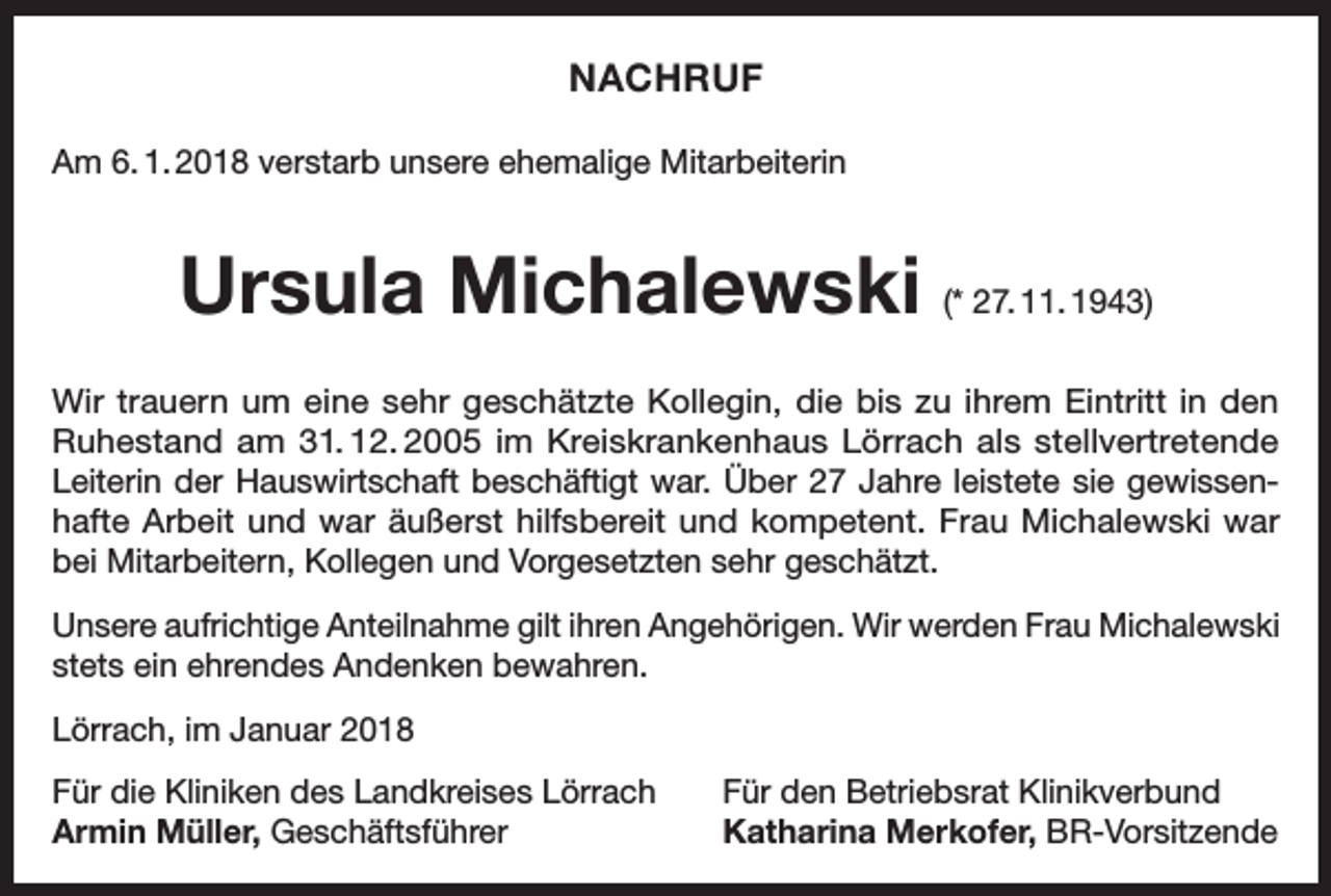 <p>NACHRUF<br />Am 6. 1. 2018 verstarb unsere ehemalige Mitarbeiterin</p><p>Ursula Michalewski (* 27. 11. 1943)<br />Wir trauern um eine sehr geschätzte Kollegin, die bis zu ihrem Eintritt in den<br />Ruhestand am 31. 12. 2005 im Kreiskrankenhaus Lörrach als stellvertretende<br />Leiterin der Hauswirtschaft beschäftigt war. Über 27 Jahre leistete sie gewissenhafte Arbeit und war äußerst hilfsbereit und kompetent. Frau Michalewski war<br />bei Mitarbeitern, Kollegen und Vorgesetzten sehr geschätzt.<br />Unsere aufrichtige Anteilnahme gilt ihren Angehörigen. Wir werden Frau Michalewski<br />stets ein ehrendes Andenken bewahren.<br />Lörrach, im Januar 2018<br />Für die Kliniken des Landkreises Lörrach<br />Armin Müller, Geschäftsführer</p><p>Für den Betriebsrat Klinikverbund<br />Katharina Merkofer, BR-Vorsitzende</p>