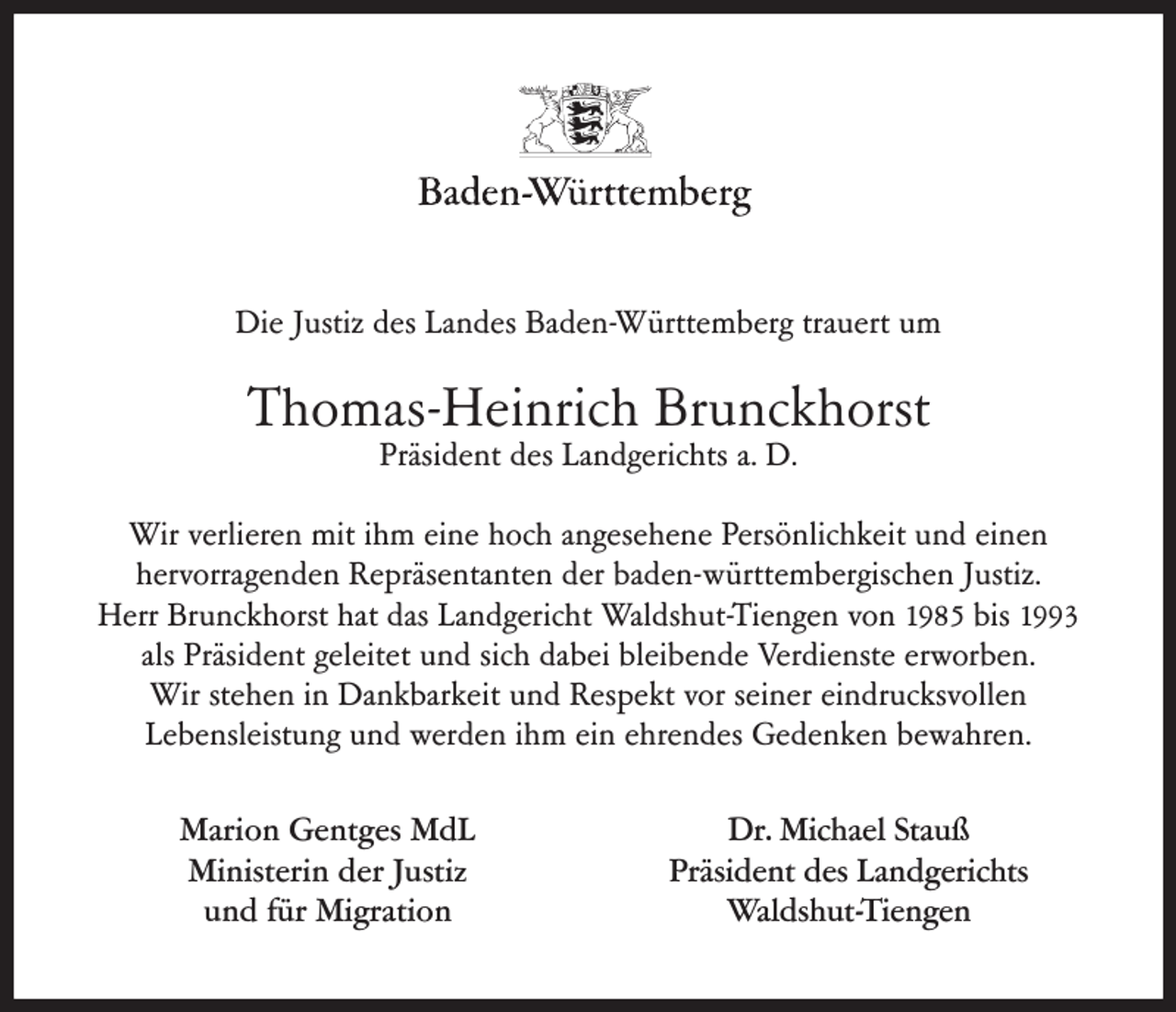 <p>Die Justiz des Landes Baden-Württemberg trauert um</p><p>Thomas-Heinrich Brunckhorst<br />Präsident des Landgerichts a. D.</p><p>Wir verlieren mit ihm eine hoch angesehene Persönlichkeit und einen<br />hervorragenden Repräsentanten der baden-württembergischen Justiz.<br />Herr Brunckhorst hat das Landgericht Waldshut-Tiengen von 1985 bis 1993<br />als Präsident geleitet und sich dabei bleibende Verdienste erworben.<br />Wir stehen in Dankbarkeit und Respekt vor seiner eindrucksvollen<br />Lebensleistung und werden ihm ein ehrendes Gedenken bewahren.<br />Marion Gentges MdL<br />Ministerin der Justiz<br />und für Migration</p><p>Dr. Michael Stauß<br />Präsident des Landgerichts<br />Waldshut-Tiengen</p>
