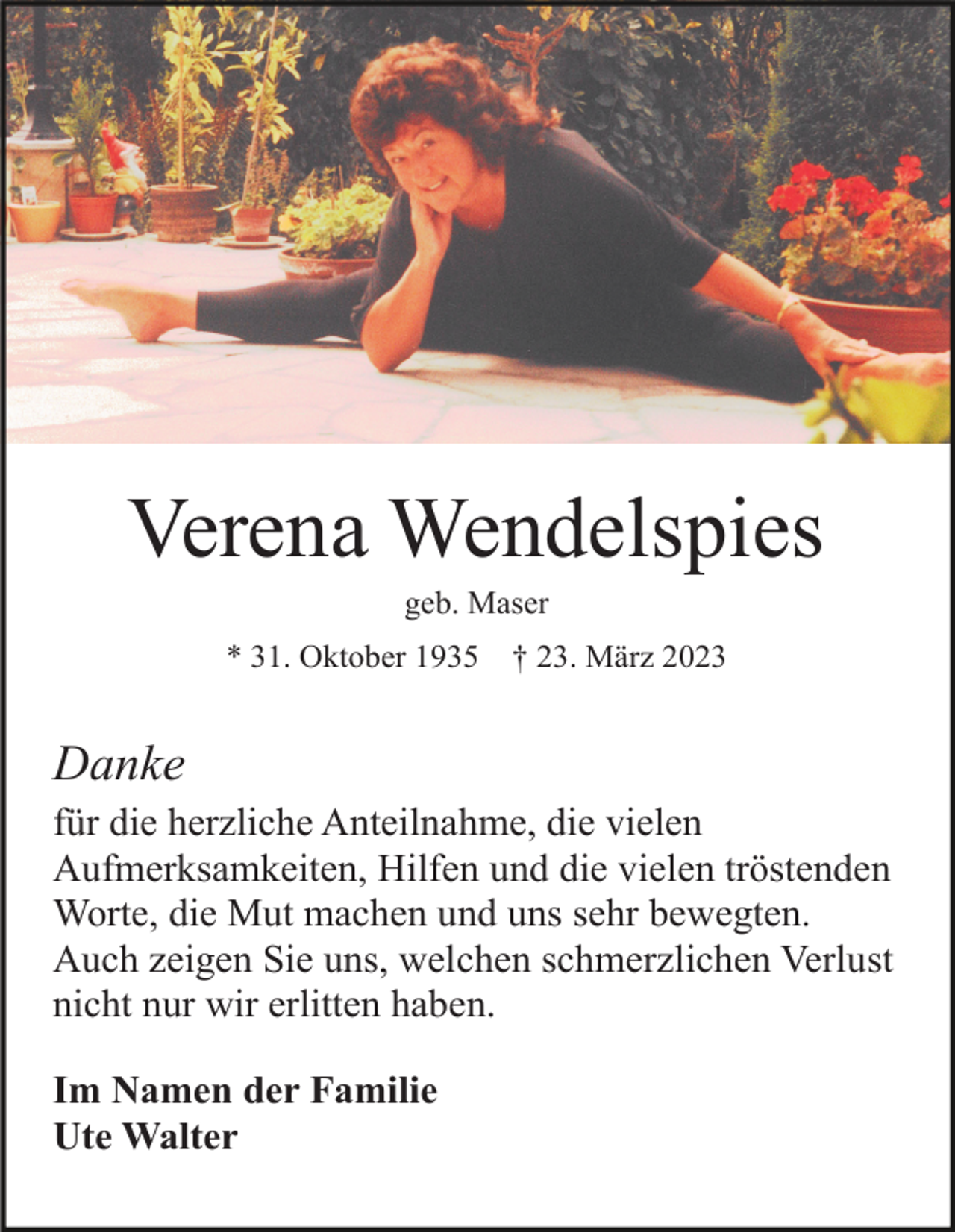 <p>Verena Wendelspies<br />geb. Maser<br />* 31. Oktober 1935</p><p>† 23. März 2023</p><p>Danke<br />für die herzliche Anteilnahme, die vielen<br />Aufmerksamkeiten, Hilfen und die vielen tröstenden<br />Worte, die Mut machen und uns sehr bewegten.<br />Auch zeigen Sie uns, welchen schmerzlichen Verlust<br />nicht nur wir erlitten haben.<br />Im Namen der Familie<br />Ute Walter</p>