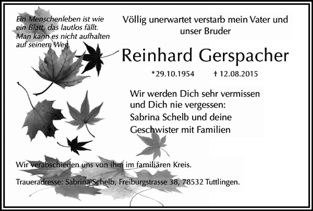 <p>Ein Menschenleben ist wie<br />ein Blatt, das lautlos fällt.<br />Man kann es nicht aufhalten<br />auf seinem Weg.</p><p>Völlig unerwartet verstarb mein Vater und<br />unser Bruder</p><p>Reinhard Gerspacher<br />* 29.10.1954</p><p>† 12.08.2015</p><p>Wir werden Dich sehr vermissen<br />und Dich nie vergessen:<br />Sabrina Schelb und deine<br />Geschwister mit Familien</p><p>Wir verabschieden uns von ihm im familiären Kreis.<br />Traueradresse: Sabrina Schelb, Freiburgstrasse 38, 78532 Tuttlingen.</p>