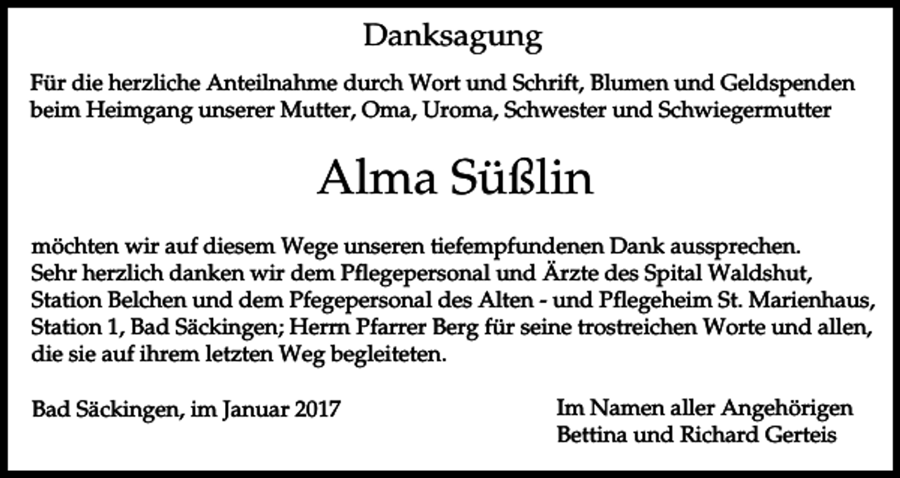 <p>Danksagung<br />Für die herzliche Anteilnahme durch Wort und Schrift, Blumen und Geldspenden<br />beim Heimgang unserer Mutter, Oma, Uroma, Schwester und Schwiegermutter</p><p>Alma Süßlin<br />möchten wir auf diesem Wege unseren tiefempfundenen Dank aussprechen.<br />Sehr herzlich danken wir dem Pflegepersonal und Ärzte des Spital Waldshut,<br />Station Belchen und dem Pfegepersonal des Alten - und Pflegeheim St. Marienhaus,<br />Station 1, Bad Säckingen; Herrn Pfarrer Berg für seine trostreichen Worte und allen,<br />die sie auf ihrem letzten Weg begleiteten.<br />Bad Säckingen, im Januar 2017</p><p>Im Namen aller Angehörigen<br />Bettina und Richard Gerteis</p>
