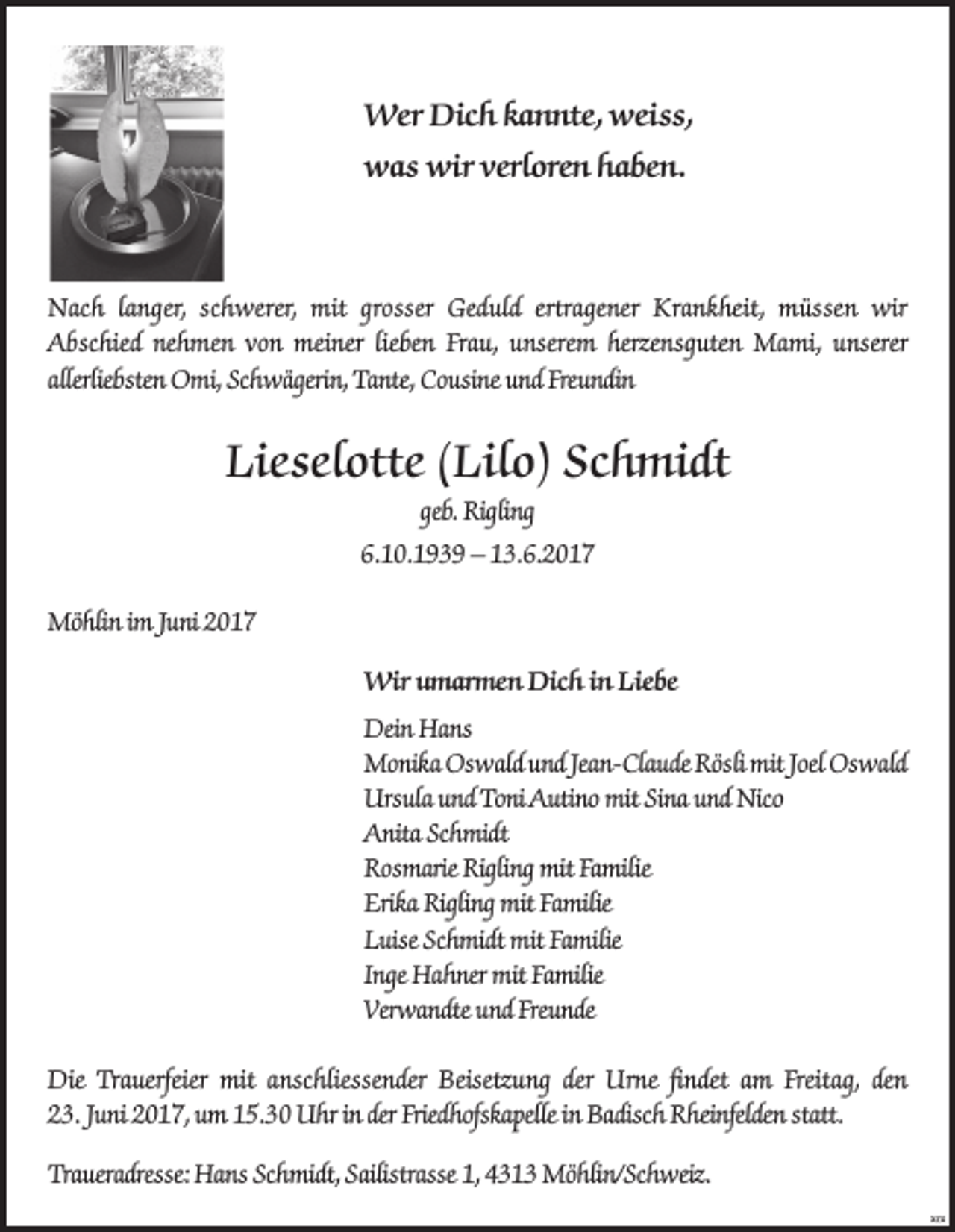 <p>Wer Dich kannte, weiss,<br />was wir verloren haben.</p><p>Nach langer, schwerer, mit grosser Geduld ertragener Krankheit, müssen wir<br />Abschied nehmen von meiner lieben Frau, unserem herzensguten Mami, unserer<br />allerliebsten Omi, Schwägerin, Tante, Cousine und Freundin</p><p>Lieselotte (Lilo) Schmidt<br />geb. Rigling<br />6.10.1939 – 13.6.2017<br />Möhlin im Juni 2017<br />Wir umarmen Dich in Liebe<br />Dein Hans<br />Monika Oswald und Jean-Claude Rösli mit Joel Oswald<br />Ursula und Toni Autino mit Sina und Nico<br />Anita Schmidt<br />Rosmarie Rigling mit Familie<br />Erika Rigling mit Familie<br />Luise Schmidt mit Familie<br />Inge Hahner mit Familie<br />Verwandte und Freunde<br />Die Trauerfeier mit anschliessender Beisetzung der Urne findet am Freitag, den<br />23. Juni 2017, um 15.30 Uhr in der Friedhofskapelle in Badisch Rheinfelden statt.<br />Traueradresse: Hans Schmidt, Sailistrasse 1, 4313 Möhlin/Schweiz.</p>