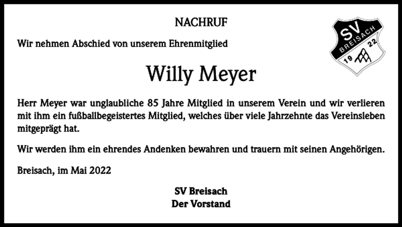 <p>NACHRUF<br />Wir nehmen Abschied von unserem Ehrenmitglied</p><p>Willy Meyer<br />Herr Meyer war unglaubliche 85 Jahre Mitglied in unserem Verein und wir verlieren<br />mit ihm ein fußballbegeistertes Mitglied, welches über viele Jahrzehnte das Vereinsleben<br />mitgeprägt hat.<br />Wir werden ihm ein ehrendes Andenken bewahren und trauern mit seinen Angehörigen.<br />Breisach, im Mai 2022<br />SV Breisach<br />Der Vorstand</p>