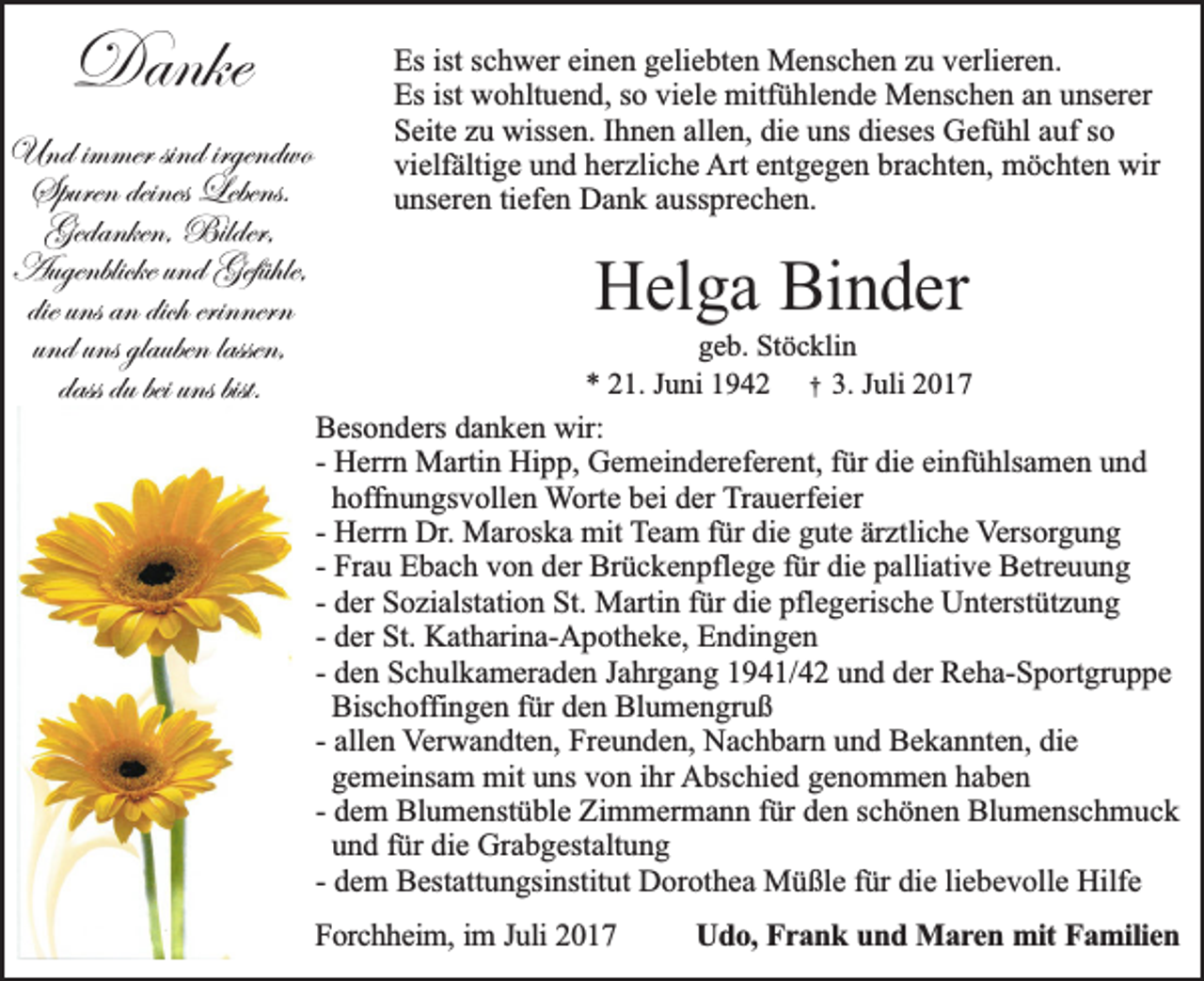 <p>Danke<br />Danke<br />Und i mimmer<br />Und<br />mer sindsind<br />irgend<br />irgendwo<br />wo<br />Spurendeines<br />deines Lebens.<br />Spuren<br />Lebens.<br />Gedanken, Bilder,<br />Gedanken,<br />Bilder,<br />AugenblickeundundGefühle,<br />Gefühle,<br />Augenblicke<br />erinnern<br />die uns an dich erinnern<br />und uns glaubenlassen,<br />lassen,<br />dass du bei uns bist.</p><p>Es ist<br />Es<br />istsschwer<br />c h w er eieinen<br />n e n ggeliebten<br />eli e bt e n Menschen<br />M e ns c h e n zzu<br />u vverlieren.<br />erli er e n.<br />Esist<br />ist wohltuend,<br />Es<br />w o hlt u e n d, sso<br />o viviele<br />el e mitfühlende<br />mitf ü hl e n d e Menschen<br />M e ns c h e n aan<br />n uunserer<br />ns er er<br />allen,<br />die<br />SSeite<br />eit e zzu<br />u wissen.<br />wiss e n. IIhnen<br />h n e n all<br />e n, di<br />e uuns<br />ns didieses<br />es es Gefühl<br />G ef ü hl aauf<br />uf sso<br />o<br />vielfältige<br />Arteentgegen<br />wir<br />vi<br />elf älti g e uund<br />n d hherzliche<br />er zli c h e Art<br />nt g e g e n brbrachten,<br />a c ht e n, möchten<br />m ö c ht e n wir<br />uunseren<br />ns er e n titiefen<br />ef e n Dank<br />D a n k aaussprechen.<br />uss pr e c h e n.</p><p>HHelga<br />el g a Bi<br />Binder<br />n d er</p><p>ggeb.<br />e b. Stöcklin<br />St ö c kli n<br />** 221.<br />1. JJuni<br />u ni 11942<br />9 4 2 †† 3.<br />3. JJuli<br />uli 22</p><p>B es o n d ers ddanken<br />Besonders<br />a n k e n wir:<br />wir:<br />-- Herrn<br />H err n Martin<br />M arti n Hipp,<br />Hi p p, Gemeindereferent,<br />G e m ei n d er ef er e nt, ffür<br />ür die<br />di e einfühlsamen<br />ei nf ü hls a m e n und<br />und<br />hoffnungsvollen<br />h off n u n gs v oll e n Worte<br />W ort e bbei<br />ei dder<br />er Trauerfeier<br />T r a u erf ei er<br />-- Herrn<br />ärztliche<br />H err n Dr.<br />Dr. Maroska<br />M ar os k a mit<br />mit TTeam<br />e a m ffür<br />ür die<br />di e gute<br />g ut e är<br />ztli c h e Versorgung<br />V ers or g u n g<br />-- Frau<br />Fr a u Ebach<br />E b a c h von<br />v o n der<br />d er Brückenpflege<br />Br ü c k e n pfl e g e ffür<br />ür die<br />di e palliative<br />p alli ati v e Betreuung<br />B etr e u u n g<br />-- der<br />d er Sozialstation<br />S o zi alst ati o n St.<br />St. Martin<br />M arti n ffür<br />ür die<br />di e pflegerische<br />pfl e g eris c h e Unterstützung<br />U nt erst üt z u n g<br />-- der<br />d er St.<br />St. Katharina-Apotheke,<br />K at h ari n a- A p ot h e k e, Endingen<br />E n di n g e n<br />-- den<br />d e n Schulkameraden<br />S c h ul k a m er a d e n Jahrgang<br />J a hrg a n g 11941/42<br />9 4 1/ 4 2 uund<br />n d dder<br />er Reha-Sportgruppe<br />R e h a- S p ort gr u p p e<br />Bis c h offi n g e n ffür<br />ür den<br />d e n Blumengruß<br />Bl u m e n gr u ß<br />Bischoffingen<br />-- allen<br />all e n VVerwandten,<br />er w a n dt e n, Freunden,<br />Fr e u n d e n, Nachbarn<br />N a c h b ar n und<br />u n d Bekannten,<br />B e k a n nt e n, die<br />di e<br />g e m ei ns a m mit<br />mit uns<br />u ns von<br />v o n ihr<br />i hr Abschied<br />A bs c hi e d ggenommen<br />e n o m m e n hhaben<br />a be n<br />gemeinsam<br />-- dem<br />d e m Blumenstüble<br />Bl u m e nst ü bl e Zimmermann<br />Zi m m er m a n n ffür<br />ür den<br />d e n schönen<br />s c h ö n e n Blumenschmuck<br />Bl u m e ns c h m u c k<br />und<br />u n d für<br />f ür die<br />di e Grabgestaltung<br />Gr a b g est alt u n g<br />-- dem<br />d e m Bestattungsinstitut<br />B est att u n gsi nstit ut Dorothea<br />D or ot h e a Müßle<br />M ü ßl e ffür<br />ür die<br />di e liliebevolle<br />e b e v oll e Hilfe<br />Hilf e<br />FForchheim,<br />o rc h h e im , im<br />im J Juli<br />u li 2017<br />20 1 7</p><p>Udo,<br />Ud o , Frank<br />Fr a n k uund<br />n d Maren<br />M a r e n mit<br />m it Familien<br />Fa m ilie n</p>