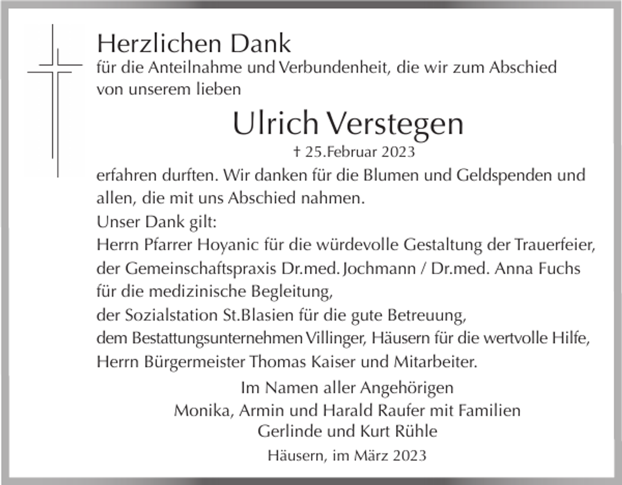 <p>Herzlichen Dank</p><p>für die Anteilnahme und Verbundenheit, die wir zum Abschied<br />von unserem lieben</p><p>Ulrich Verstegen<br />† 25.Februar 2023</p><p>erfahren durften. Wir danken für die Blumen und Geldspenden und<br />allen, die mit uns Abschied nahmen.<br />Unser Dank gilt:<br />Herrn Pfarrer Hoyanic für die würdevolle Gestaltung der Trauerfeier,<br />der Gemeinschaftspraxis Dr.med. Jochmann / Dr.med. Anna Fuchs<br />für die medizinische Begleitung,<br />der Sozialstation St.Blasien für die gute Betreuung,<br />dem Bestattungsunternehmen Villinger, Häusern für die wertvolle Hilfe,<br />Herrn Bürgermeister Thomas Kaiser und Mitarbeiter.<br />Im Namen aller Angehörigen<br />Monika, Armin und Harald Raufer mit Familien<br />Gerlinde und Kurt Rühle<br />Häusern, im März 2023</p>