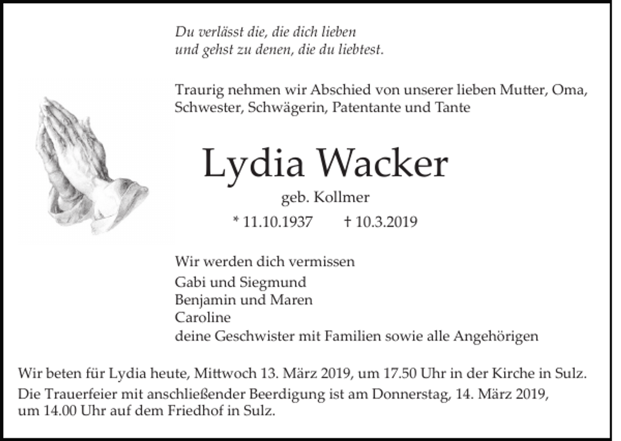 <p>Du verlässt die, die dich lieben<br />und gehst zu denen, die du liebtest.<br />Traurig nehmen wir Abschied von unserer lieben Mu�er, Oma,<br />Schwester, Schwägerin, Patentante und Tante</p><p>Lydia Wacker<br />geb. Kollmer<br />* 11.10.1937</p><p>† 10.3.2019</p><p>Wir werden dich vermissen<br />Gabi und Siegmund<br />Benjamin und Maren<br />Caroline<br />deine Geschwister mit Familien sowie alle Angehörigen<br />Wir beten für Lydia heute, Mi�woch 13. März 2019, um 17.50 Uhr in der Kirche in Sulz.<br />Die Trauerfeier mit anschließender Beerdigung ist am Donnerstag, 14. März 2019,<br />um 14.00 Uhr auf dem Friedhof in Sulz.</p>